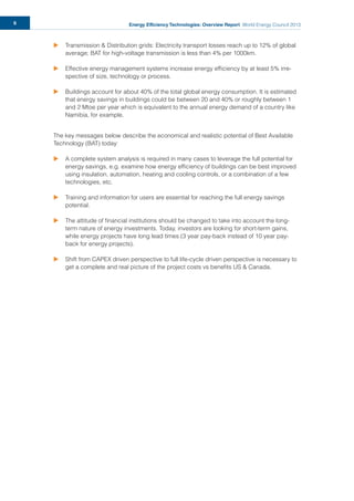 Energy Efficiency Technologies: Overview Report World Energy Council 20136
u Transmission & Distribution grids: Electricity transport losses reach up to 12% of global
average; BAT for high-voltage transmission is less than 4% per 1000km.
u Effective energy management systems increase energy efﬁciency by at least 5% irre-
spective of size, technology or process.
u Buildings account for about 40% of the total global energy consumption. It is estimated
that energy savings in buildings could be between 20 and 40% or roughly between 1
and 2 Mtoe per year which is equivalent to the annual energy demand of a country like
Namibia, for example.
The key messages below describe the economical and realistic potential of Best Available
Technology (BAT) today:
u A complete system analysis is required in many cases to leverage the full potential for
energy savings, e.g. examine how energy efﬁciency of buildings can be best improved
using insulation, automation, heating and cooling controls, or a combination of a few
technologies, etc.
u Training and information for users are essential for reaching the full energy savings
potential.
u The attitude of ﬁnancial institutions should be changed to take into account the long-
term nature of energy investments. Today, investors are looking for short-term gains,
while energy projects have long lead times (3 year pay-back instead of 10 year pay-
back for energy projects).
u Shift from CAPEX driven perspective to full life-cycle driven perspective is necessary to
get a complete and real picture of the project costs vs beneﬁts US & Canada.
 