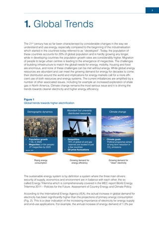 7
1. Global Trends
The 21st
century has so far been characterised by considerable changes in the way we
understand and use energy, especially compared to the beginning of the industrialisation
which started in the countries today referred to as “developed”. Today, the population of
these countries accounts for 20% of global population and is hardly growing any longer,
while in developing countries the population growth rates are considerably higher. Migration
of people to large urban centres is leading to the emergence of megacities. The challenges
of building infrastructure to match the global needs for energy, mobility, housing and food
are enormous, and none of these challenges can be met without energy. While global energy
resources are abundant and can meet the growing demand for energy for decades to come,
their distribution around the world and implications for energy markets call for a more efﬁ-
cient use of both resources and energy systems. The current imbalances are ampliﬁed by a
number of other associated issues, including for example an increased exploration of shale
gas in North America. Climate change remains the most serious issue and it is driving the
trends towards cleaner electricity and higher energy efﬁciency.
Figure 1
Global trends towards higher electrification
The sustainable energy system is by deﬁnition a system where the three main drivers:
security of supply, economics and environment are in balance with each other, the so
called Energy Trilemma which is comprehensively covered in the WEC report World Energy
Trilemma 2011 – Policies for the Future: Assessment of Country Energy and Climate Policy.
According to the International Energy Agency (IEA), the actual increase in global demand for
electricity has been signiﬁcantly higher than the projections of primary energy consumption
(Fig. 2). This is a clear indication of the increasing importance of electricity for energy supply
and end-use applications. For example, the annual increase of energy demand of 1.3% per
Demographic dynamics
Population growth
7.5b, in 2020
Megacities (>10m people)
27 megacities by 2025
Geopolitics
70% of global oil and gas
reserves are located in just
a few countries
Oil price fluctuations
Climate goals
Political programes aimed
at long term reduction in
CO2
emissions
Abundant but unevenly
distributed resources
Climate change
Source: JNO
Rising energy
consumption
Growing demand for
energy efficiency
Growing demand for
“clean” electricity
 