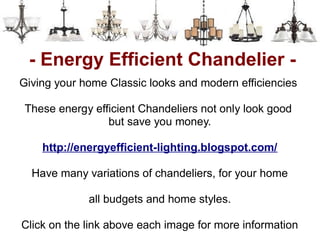 - Energy Efficient Chandelier -
Giving your home Classic looks and modern efficiencies

 These energy efficient Chandeliers not only look good
                 but save you money.

    http://energyefficient-lighting.blogspot.com/

  Have many variations of chandeliers, for your home

             all budgets and home styles.

Click on the link above each image for more information
 