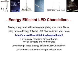- Energy Efficient LED Chandeliers -
 Saving energy and still looking great giving your home Class
using modern Energy Efficient LED Chandeliers in your home.
        http://energyefficient-lighting.blogspot.com/
             Have many variations for your home.
               For all budgets and home styles
    Look through these Energy Efficient LED Chandeliers
        Click the links above the images to learn more
 