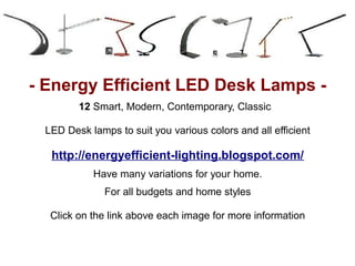 - Energy Efficient LED Desk Lamps -
        12 Smart, Modern, Contemporary, Classic

 LED Desk lamps to suit you various colors and all efficient

  http://energyefficient-lighting.blogspot.com/
           Have many variations for your home.
              For all budgets and home styles

  Click on the link above each image for more information
 