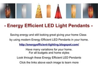 - Energy Efficient LED Light Pendants -
  Saving energy and still looking great giving your home Class
  by using modern Energy Efficient LED Pendants in your home.
         http://energyefficient-lighting.blogspot.com/
              Have many variations for your home.
                For all budgets and home styles
       Look through these Energy Efficient LED Pendants
         Click the links above each image to learn more
 