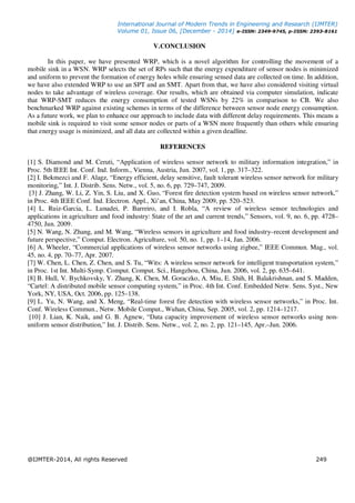 International Journal of Modern Trends in Engineering and Research (IJMTER)
Volume 01, Issue 06, [December - 2014] e-ISSN: 2349-9745, p-ISSN: 2393-8161
@IJMTER-2014, All rights Reserved 249
V.CONCLUSION
In this paper, we have presented WRP, which is a novel algorithm for controlling the movement of a
mobile sink in a WSN. WRP selects the set of RPs such that the energy expenditure of sensor nodes is minimized
and uniform to prevent the formation of energy holes while ensuring sensed data are collected on time. In addition,
we have also extended WRP to use an SPT and an SMT. Apart from that, we have also considered visiting virtual
nodes to take advantage of wireless coverage. Our results, which are obtained via computer simulation, indicate
that WRP-SMT reduces the energy consumption of tested WSNs by 22% in comparison to CB. We also
benchmarked WRP against existing schemes in terms of the difference between sensor node energy consumption.
As a future work, we plan to enhance our approach to include data with different delay requirements. This means a
mobile sink is required to visit some sensor nodes or parts of a WSN more frequently than others while ensuring
that energy usage is minimized, and all data are collected within a given deadline.
REFERENCES
[1] S. Diamond and M. Ceruti, “Application of wireless sensor network to military information integration,” in
Proc. 5th IEEE Int. Conf. Ind. Inform., Vienna, Austria, Jun. 2007, vol. 1, pp. 317–322.
[2] I. Bekmezci and F. Alagz, “Energy efficient, delay sensitive, fault tolerant wireless sensor network for military
monitoring,” Int. J. Distrib. Sens. Netw., vol. 5, no. 6, pp. 729–747, 2009.
[3] J. Zhang, W. Li, Z. Yin, S. Liu, and X. Guo, “Forest fire detection system based on wireless sensor network,”
in Proc. 4th IEEE Conf. Ind. Electron. Appl., Xi’an, China, May 2009, pp. 520–523.
[4] L. Ruiz-Garcia, L. Lunadei, P. Barreiro, and I. Robla, “A review of wireless sensor technologies and
applications in agriculture and food industry: State of the art and current trends,” Sensors, vol. 9, no. 6, pp. 4728–
4750, Jun. 2009.
[5] N. Wang, N. Zhang, and M. Wang, “Wireless sensors in agriculture and food industry–recent development and
future perspective,” Comput. Electron. Agriculture, vol. 50, no. 1, pp. 1–14, Jan. 2006.
[6] A. Wheeler, “Commercial applications of wireless sensor networks using zigbee,” IEEE Commun. Mag., vol.
45, no. 4, pp. 70–77, Apr. 2007.
[7] W. Chen, L. Chen, Z. Chen, and S. Tu, “Wits: A wireless sensor network for intelligent transportation system,”
in Proc. 1st Int. Multi-Symp. Comput. Comput. Sci., Hangzhou, China, Jun. 2006, vol. 2, pp. 635–641.
[8] B. Hull, V. Bychkovsky, Y. Zhang, K. Chen, M. Goraczko, A. Miu, E. Shih, H. Balakrishnan, and S. Madden,
“Cartel: A distributed mobile sensor computing system,” in Proc. 4th Int. Conf. Embedded Netw. Sens. Syst., New
York, NY, USA, Oct. 2006, pp. 125–138.
[9] L. Yu, N. Wang, and X. Meng, “Real-time forest fire detection with wireless sensor networks,” in Proc. Int.
Conf. Wireless Commun., Netw. Mobile Comput., Wuhan, China, Sep. 2005, vol. 2, pp. 1214–1217.
[10] J. Lian, K. Naik, and G. B. Agnew, “Data capacity improvement of wireless sensor networks using non-
uniform sensor distribution,” Int. J. Distrib. Sens. Netw., vol. 2, no. 2, pp. 121–145, Apr.–Jun. 2006.
 