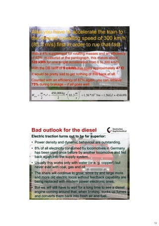 Also you have to accelerate the train to
the desired travelling speed of 300 km/h
(83.3 m/s) first in order to run that fast
With a 4% supplement for rotating masses and an efficiency
of 87%, measured at the pantograph, this makes about
520 kWh for one single acceleration from 0 to 300 km/h.
With the DB tariff of 9 c/kWh this costs approximately 47 €!
It would be pretty sad to get nothing of this back at all.
Counted with an efficiency of 87% again, you can retrieve
75% during brakage – if all goes well.
                                       2
       m        450 ,000 kg        m
Wkin     * v²               * 83.3         1.56 *10 9 Nm 1.56GJ   434 kWh
       2             2             s




Bad outlook for the diesel
Electric traction turns out to be far superior:
• Power density and dynamic behaviour are outstanding.
• 8% of all electricity consumed by locomotives in Germany
  has been used once before by another locomotive and fed
  back again into the supply system.
• Usually this works only with water (or e. g. copper!) but
  never ever with coal, gas and oil.
• The share will continue to grow, since by and large more
  and more old electric locos without feedback capability are
  being replaced with modern power electronic ones.
• But we will still have to wait for a long time to see a diesel
  engine coming around that, when braking, sucks up fumes
  and converts them back into fresh air and fuel.




                                                                            12
 