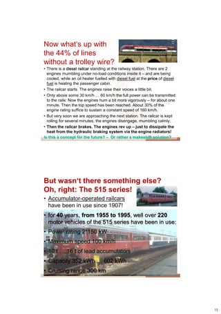 Now what„s up with
the 44% of lines
without a trolley wire?
• There is a diesel railcar standing at the railway station. There are 2
  engines mumbling under no-load conditions inside it – and are being
  cooled, while an oil heater fuelled with diesel fuel at the price of diesel
  fuel is heating the passenger cabin.
• The railcar starts. The engines raise their voices a little bit.
• Only above some 30 km/h … 60 km/h the full power can be transmitted
  to the rails: Now the engines hum a bit more vigorously – for about one
  minute. Then the top speed has been reached. About 30% of the
  engine rating suffice to sustain a constant speed of 160 km/h.
• But very soon we are approaching the next station. The railcar is kept
  rolling for several minutes, the engines disengage, mumbling calmly.
• Then the railcar brakes. The engines rev up – just to dissipate the
  heat from the hydraulic braking system via the engine radiators!
Is this a concept for the future? – Or rather a makeshift solution?




But wasn‘t there something else?
Oh, right: The 515 series!
• Accumulator-operated railcars
  have been in use since 1907!
• for 40 years, from 1955 to 1995, well over 220
  motor vehicles of the 515 series have been in use:
• Power rating 2*150 kW
• Maximum speed 100 km/h
• 10 t … 16 t of lead accumulators
• Capacity 352 kWh … 602 kWh
• Cruising range 300 km




                                                                                15
 