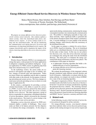 Energy-Efﬁcient Cluster-Based Service Discovery in Wireless Sensor Networks

                          Raluca Marin-Perianu, Hans Scholten, Paul Havinga and Pieter Hartel
                                   University of Twente, Enschede, The Netherlands
                      {raluca.marinperianu, hans.scholten, paul.havinga, pieter.hartel}@utwente.nl


                                  Abstract                                                    spent mostly during communication, minimizing the energy
                                                                                              consumption translates into minimizing the communication
    We propose an energy-efﬁcient service discovery proto-                                    cost. The problem is challenging especially in large scale,
col for wireless sensor networks. Our solution exploits a                                     dense networks, where signiﬁcant trafﬁc is generated due
cluster overlay, where the clusterhead nodes form a dis-                                      to the intrinsic broadcast nature of the wireless communica-
tributed service registry. A service lookup results in vis-                                   tion. A second challenge is to react rapidly to the network
iting only the clusterhead nodes. We aim for minimizing                                       topology changes, which directly affect the consistency of
the communication costs during discovery of services and                                      the distributed directory.
maintenance of a functional distributed service registry. We                                      In this paper we propose a solution for service discov-
compare theoretically and by simulation the impact of the                                     ery in WSNs, based on clustering. The set of clusterhead
chosen clustering algorithm on the service discovery proto-                                   nodes acts as a distributed directory of service registrations
col.                                                                                          for the nodes in their cluster. In this way we can achieve
                                                                                              low discovery costs, since the service discovery messages
                                                                                              are exchanged only among the nodes from the distributed
1    Introduction                                                                             directory. The main goal is to minimize the energy con-
    Wireless Sensor Networks (WSNs) is an emerging tech-                                      sumed both during maintenance and discovery phases. The
nology that opens a wide perspective for future applications                                  contributions of this paper are therefore:
in ubiquitous computing and ambient intelligence. A typ-                                         • A lightweight clustering algorithm that builds a dis-
ical application of a WSN consists of gathering data from                                           tributed directory of service registrations.
large areas and processing it at a central location.                                             • An energy-efﬁcient service discovery protocol that ex-
    As the technology evolves, the sensor nodes are ex-                                             ploits the clustering structure.
pected to self-organize and adapt in face of mobility, fail-                                      We evaluate the performance of this integrated solution
ures, changes of network tasks and requirements. Nodes                                        through simulations under different network densities and
are aware of their own capabilities and are able to cooperate                                 levels of dynamics. Additionally, to evaluate solely the clus-
with other nodes in the network, for the purpose of provid-                                   tering substrate, we compare our results to those of DMAC
ing networking and system services. The focus changes to-                                     [2], a state of the art clustering algorithm.
ward sensor networks providing services to clients in a wide                                      The paper is organized as follows. We give an overview
range of applications [9].                                                                    of related work in the ﬁeld of service discovery in Section 2.
    In this context, a prerequisite for providing a service-                                  In Section 3 we present our design considerations regarding
oriented functionality is the ability to search for services                                  the proposed discovery solution. The clustering structure
in a WSN. A service discovery protocol has three partici-                                     and the service discovery protocol are discussed in detail in
pating entities: the service provider, the service consumer                                   Sections 4 and 5. Section 6 presents the performance evalu-
and the service directory. The latter represents a group of                                   ation of the protocol, based on both our clustering algorithm
devices responsible for maintaining a distributed repository                                  and DMAC. Section 7 presents a summary and future work.
of service descriptions, which is accessed by the consumer
in the search process. The result of a service lookup is the
                                                                                              2     Related work
address of one or more service providers.                                                        In the following, we give a brief overview of service dis-
    Designing a service discovery protocol for WSN envi-                                      covery protocols designed for ad-hoc networks.
ronments implies a number of challenges. Since sensor                                            For energy-efﬁciency reasons, cross-layered solutions
nodes are likely to be battery powered, the ﬁrst objective                                    have been explored, where service discovery protocols pig-
is to minimize the energy consumption. As the energy is                                       gyback on the routing messages to issue service request and




1-4244-0419-3/06/$20.00 ©2006 IEEE                                                     931


     Authorized licensed use limited to: Annamalai University. Downloaded on August 8, 2009 at 02:40 from IEEE Xplore. Restrictions apply.
 
