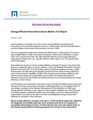 Get more info on this report!


Energy-Efficient Home Renovations Market, Full Report

December 1, 2009




Green building is no longer just a fad; in fact, energy-efficient remodeling and
renovating is one of the few aspects of the U.S. construction business that still holds a
positive outlook in the midst of the economic turmoil in 2009.

The U.S. residential construction market was $363 billion in 2008, down 41% from its
high of $620 billion in 2006. The home renovations market was $188 billion in 2008,
down 18% percent from 2007. But SBI estimates that the home energy efficiency
renovations market in the U.S. was $21 billion in 2008; down only 13% percent from
2007‟s $24 billion.

Remodeling to improve a home‟s energy efficiency instead of buying a new home has
become a preferred option in today‟s market. In fact, the National Association of Home
Builders found that 32% of home builders also provided remodeling services in 2008.
Homeowners are still seeing the benefits of improving their home‟s energy efficiency
even in the economic instability of 2009. With energy consciousness shooting to the
forefront of the media during the 2008 oil price peak, the Propane Education &
Research Council has found 80% of homeowners are now concerned about the energy
efficiency of their homes.

Home builders and remodelers have been quick to provide remodeling services that are
focused on energy conservation and green building practices; as an example, 85% of
remodelers surveyed by the National Association of Home Builders in 2008 used
energy-efficient windows on the majority of their projects. Retailers and manufacturers
of building projects, residential builders and remodelers, and even state and federal
organizations now have to be able to provide knowledgeable energy conservation
expertise to succeed in their business.

Home energy efficiency analysis now uses a ‘whole building’ approach, affecting
all categories of building materials, from windows and doors to insulation to
completely eliminating air leaks. To fully embrace this view, this report looks at
the impact energy-efficient building products are having on the renovations
 