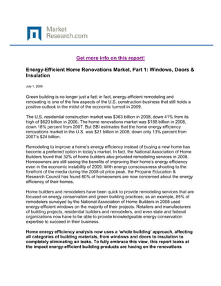 Get more info on this report!

Energy-Efficient Home Renovations Market, Part 1: Windows, Doors &
Insulation

July 1, 2009


Green building is no longer just a fad; in fact, energy-efficient remodeling and
renovating is one of the few aspects of the U.S. construction business that still holds a
positive outlook in the midst of the economic turmoil in 2009.

The U.S. residential construction market was $363 billion in 2008, down 41% from its
high of $620 billion in 2006. The home renovations market was $188 billion in 2008,
down 18% percent from 2007. But SBI estimates that the home energy efficiency
renovations market in the U.S. was $21 billion in 2008; down only 13% percent from
2007‟s $24 billion.

Remodeling to improve a home‟s energy efficiency instead of buying a new home has
become a preferred option in today‟s market. In fact, the National Association of Home
Builders found that 32% of home builders also provided remodeling services in 2008.
Homeowners are still seeing the benefits of improving their home‟s energy efficiency
even in the economic instability of 2009. With energy consciousness shooting to the
forefront of the media during the 2008 oil price peak, the Propane Education &
Research Council has found 80% of homeowners are now concerned about the energy
efficiency of their homes.

Home builders and remodelers have been quick to provide remodeling services that are
focused on energy conservation and green building practices; as an example, 85% of
remodelers surveyed by the National Association of Home Builders in 2008 used
energy-efficient windows on the majority of their projects. Retailers and manufacturers
of building projects, residential builders and remodelers, and even state and federal
organizations now have to be able to provide knowledgeable energy conservation
expertise to succeed in their business.

Home energy efficiency analysis now uses a ‘whole building’ approach, affecting
all categories of building materials, from windows and doors to insulation to
completely eliminating air leaks. To fully embrace this view, this report looks at
the impact energy-efficient building products are having on the renovations
 