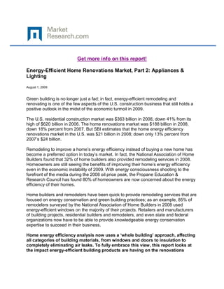Get more info on this report!

Energy-Efficient Home Renovations Market, Part 2: Appliances &
Lighting

August 1, 2009


Green building is no longer just a fad; in fact, energy-efficient remodeling and
renovating is one of the few aspects of the U.S. construction business that still holds a
positive outlook in the midst of the economic turmoil in 2009.

The U.S. residential construction market was $363 billion in 2008, down 41% from its
high of $620 billion in 2006. The home renovations market was $188 billion in 2008,
down 18% percent from 2007. But SBI estimates that the home energy efficiency
renovations market in the U.S. was $21 billion in 2008; down only 13% percent from
2007’s $24 billion.

Remodeling to improve a home’s energy efficiency instead of buying a new home has
become a preferred option in today’s market. In fact, the National Association of Home
Builders found that 32% of home builders also provided remodeling services in 2008.
Homeowners are still seeing the benefits of improving their home’s energy efficiency
even in the economic instability of 2009. With energy consciousness shooting to the
forefront of the media during the 2008 oil price peak, the Propane Education &
Research Council has found 80% of homeowners are now concerned about the energy
efficiency of their homes.

Home builders and remodelers have been quick to provide remodeling services that are
focused on energy conservation and green building practices; as an example, 85% of
remodelers surveyed by the National Association of Home Builders in 2008 used
energy-efficient windows on the majority of their projects. Retailers and manufacturers
of building projects, residential builders and remodelers, and even state and federal
organizations now have to be able to provide knowledgeable energy conservation
expertise to succeed in their business.

Home energy efficiency analysis now uses a ‘whole building’ approach, affecting
all categories of building materials, from windows and doors to insulation to
completely eliminating air leaks. To fully embrace this view, this report looks at
the impact energy-efficient building products are having on the renovations
 