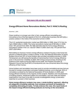 Get more info on this report!


Energy-Efficient Home Renovations Market, Part 3: HVAC & Roofing

November 1, 2009


Green building is no longer just a fad; in fact, energy-efficient remodeling and
renovating is one of the few aspects of the U.S. construction business that still holds a
positive outlook in the midst of the economic turmoil in 2009.

The U.S. residential construction market was $363 billion in 2008, down 41% from its
high of $620 billion in 2006. The home renovations market was $188 billion in 2008,
down 18% percent from 2007. But SBI estimates that the home energy efficiency
renovations market in the U.S. was $21 billion in 2008; down only 13% percent from
2007‟s $24 billion.

Remodeling to improve a home‟s energy efficiency instead of buying a new home has
become a preferred option in today‟s market. In fact, the National Association of Home
Builders found that 32% of home builders also provided remodeling services in 2008.
Homeowners are still seeing the benefits of improving their home‟s energy efficiency
even in the economic instability of 2009. With energy consciousness shooting to the
forefront of the media during the 2008 oil price peak, the Propane Education &
Research Council has found 80% of homeowners are now concerned about the energy
efficiency of their homes.

Home builders and remodelers have been quick to provide remodeling services that are
focused on energy conservation and green building practices; as an example, 85% of
remodelers surveyed by the National Association of Home Builders in 2008 used
energy-efficient windows on the majority of their projects. Retailers and manufacturers
of building projects, residential builders and remodelers, and even state and federal
organizations now have to be able to provide knowledgeable energy conservation
expertise to succeed in their business.

Home energy efficiency analysis now uses a ‘whole building’ approach, affecting
all categories of building materials, from windows and doors to insulation to
completely eliminating air leaks. To fully embrace this view, this report looks at
the impact energy-efficient building products are having on the renovations
 