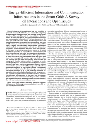 IEEE COMMUNICATION SURVEYS & TUTORIALS, VOL. 17, NO. 1, FIRST QUARTER 2015 179
Energy-Efﬁcient Information and Communication
Infrastructures in the Smart Grid: A Survey
on Interactions and Open Issues
Melike Erol-Kantarci, Member, IEEE, and Hussein T. Mouftah, Fellow, IEEE
Abstract—Smart grid has modernized the way electricity is
generated, transported, distributed, and consumed by integrating
advanced sensing, communications, and control in the day-to-day
operation of the grid. Electricity is a core utility for the func-
tioning of society and for the services provided by information
and communication technologies (ICTs). Several concepts of the
smart grid, such as dynamic pricing, distributed generation, and
demand management, have signiﬁcantly impacted the operation
of ICT services, in particular, communication networks and data
centers. Ongoing energy-efﬁciency and operational expenditures
reduction efforts in communication networks and data centers
have gained another dimension with those smart grid concepts.
In this paper, we provide a comprehensive survey on the smart
grid-driven approaches in energy-efﬁcient communications and
data centers, and the interaction between smart grid and infor-
mation and communication infrastructures. Although the studies
on smart grid, energy-efﬁcient communications, and green data
centers have been separately surveyed in previous studies, to this
end, research that falls in the intersection of those ﬁelds has not
been properly classiﬁed and surveyed yet. We start our survey by
providing background information on the smart grid and continue
with surveying smart grid-driven approaches in energy-efﬁcient
communication systems, followed by energy, cost and emission
minimizing approaches in data centers, and the corresponding
cloud network infrastructure. We discuss the open issues in smart
grid-driven approaches in ICTs and point some important re-
search directions such as the distributed renewable energy genera-
tion capability-coupled communication infrastructures, optimum
energy-efﬁcient network design for the smart grid environment,
the impact of green communication techniques on the reliability
and latency requirements of smart grid data, workload consolida-
tion with smart grid-awareness, and many more.
Index Terms—Data centers, distributed generation, dynamic
pricing, energy-efﬁciency, green communications, renewable en-
ergy, smart grid, sustainability.
I. INTRODUCTION
INCREASING electricity prices, diminishing fossil fuels and
rising concerns on GreenHouse Gas (GHG) emissions have
called for the modernization of the power grid, in which Infor-
mation and Communication Technologies (ICTs) are playing
the key role. Smart grid adopts the cutting-edge technology in
Manuscript received November 10, 2013; revised May 17, 2014; accepted
July 15, 2014. Date of publication July 22, 2014; date of current version
March 13, 2015.
The authors are with the School of Electrical Engineering and Computer
Science, University of Ottawa, Ottawa, ON K1N 6N5, Canada (e-mail: melike.
erolkantarci@uottawa.ca; mouftah@uottawa.ca).
Digital Object Identiﬁer 10.1109/COMST.2014.2341600
generation, transmission, delivery, consumption and storage of
electricity. ICTs bring signiﬁcant innovations in these areas, as
sense, communicate and control functionalities are becoming
the standard practice in smart grid deployments. Meanwhile,
modernization of the grid brings forward new concepts such as
Time of Use (ToU), real-time pricing, distributed generation,
demand management which impact the Operational Expendi-
tures (OPEX) and emissions of the information and commu-
nication infrastructure. In particular, communication networks
and data centers, being the largest power consumers and GHG
emitters among other ICTs, beneﬁt from smart grid-driven
techniques to enhance energy savings and emission reductions.
For the past decade, telecommunication companies have
been seeking ways to reduce their electricity bills as well as
their energy consumption and emissions. The research in the
ﬁeld of energy-efﬁcient communications targets communica-
tion networks with less OPEX, less power consumption and
less emissions with minimal service degradation. To this end,
vast amount of research has been performed in energy-efﬁcient
wireless, wireline and optical communications. Nevertheless,
ToU, demand management, renewable-dominated supply selec-
tion or brieﬂy smart grid-driven techniques can further bring
down the bills, reduce the amount of energy consumption and
emission release of the operators.
Besides telecommunication companies, data center opera-
tors are impacted by high electricity prices and carbon costs.
Combined electricity demand of telecommunication networks
and data centers is reported to be equivalent to the demand of
the ﬁfth largest country [1]. Therefore, green data centers have
been another major research track in the past several years. To
this end, smart grid-driven techniques have been implemented
through price- or emission-aware workload consolidation and
migration as well as renewable powered data centers.
Implementation of wireless communications and data cen-
ters in connection with the smart grid is illustrated in Fig. 1
including the power ﬂow in the grid. Electricity is transported
to the consumers over the transmission and distribution system
similar to the legacy grid, while in addition, consumers can
become power generators and sell power the grid according
to the novel distributed generation practices of the smart grid
[2]. In the smart grid, all of the entities are connected through
communications. In the ﬁgure only wireless technologies are
presented but as will be discussed later on in this paper, using
optical and wireline communications is also possible. In the
ﬁgure, data collected from sensors and meters are fed into the
utility headquarters and stored in cloud data centers.
1553-877X © 2014 IEEE. Personal use is permitted, but republication/redistribution requires IEEE permission.
See http://www.ieee.org/publications_standards/publications/rights/index.html for more information.
www.redpel.com+917620593389
www.redpel.com+917620593389
 