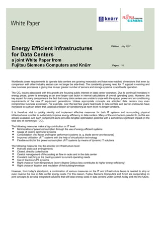 Edition   July 2007
Energy Efficient Infrastructures
for Data Centers
a joint White Paper from
Fujitsu Siemens Computers and Knürr                                                             Pages    16




Worldwide power requirements to operate data centers are growing inexorably and have now reached dimensions that even by
comparison with other industry sectors can no longer be side-lined. The constantly growing need for IT support in existing and
new business processes is giving rise to ever greater number of servers and storage systems in worldwide operation.

The CO2 issues associated with this growth are focusing public interest on data center operators. Due to continual increases in
energy prices, power is emerging as an ever larger cost factor in internal calculations of overall operating costs. However, the
key aspect for many companies is the fact that many data centers are unable to cope with the space, power and air conditioning
requirements of the new IT equipment generations. Unless appropriate concepts are adopted, data centers may even
compromise business expansion. For example, over the last few years heat loads in data centers and server enclosures have
increased to such an extent that classical precision air conditioning at room level no longer functions.

It is therefore vital to quickly identify and implement effective measures for both IT systems and surrounding physical
infrastructures in order to sustainably improve energy efficiency in data centers. Many of the components needed to do this are
already available, and each component alone provides tangible optimization potential with a sometimes significant impact on the
total cost of ownership (TCO).

The following measures make a big contribution on IT level:
     Minimization of power consumption through the use of energy efficient systems
     Usage of cooling optimized systems
     Consolidation onto fewer and higher performant systems (e. g. blade server architectures)
     Improved utilization of IT systems with the help of virtualization technology
     Flexible control of the power consumption of IT systems by means of dynamic IT solutions

The following measures may be adopted on infrastructure level:
     Hot/cold aisle rack arrangements
     Closed, directly cooled racks
     Careful management of the cooling air flow in racks and in the data center
     Constant matching of the cooling system to current operating needs
     Use of low-loss UPS systems
     Right choice of room temperature (every degree Celsius less contributes to higher energy efficiency)
     Right choice of location and insulation of the building/envelope

However, from today's standpoint, a combination of various measures on the IT and infrastructure levels is needed to stop or
even reverse the rise in data center energy costs. For this reason, Fujitsu Siemens Computers and Knürr are cooperating on
joint concepts to develop integrated solutions that will keep energy costs in data centers under control, today and into the future.
 