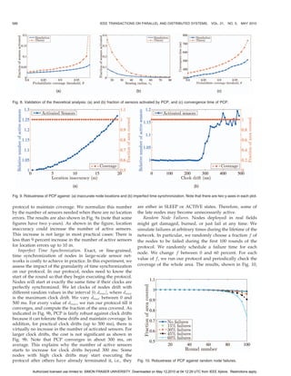 588                                                  IEEE TRANSACTIONS ON PARALLEL AND DISTRIBUTED SYSTEMS,                VOL. 21, NO. 5,   MAY 2010




Fig. 8. Validation of the theoretical analysis: (a) and (b) fraction of sensors activated by PCP, and (c) convergence time of PCP.




Fig. 9. Robustness of PCP against: (a) inaccurate node locations and (b) imperfect time synchronization. Note that there are two y-axes in each plot.

protocol to maintain coverage. We normalize this number                      are either in SLEEP or ACTIVE states. Therefore, some of
by the number of sensors needed when there are no location                   the late nodes may become unnecessarily active.
errors. The results are also shown in Fig. 9a (note that some                   Random Node Failures. Nodes deployed in real fields
figures have two y-axes). As shown in the figure, location                   might get damaged, burned, or just fail at any time. We
inaccuracy could increase the number of active sensors.                      simulate failures at arbitrary times during the lifetime of the
This increase is not large in most practical cases: There is                 network. In particular, we randomly choose a fraction f of
less than 9 percent increase in the number of active sensors                 the nodes to be failed during the first 100 rounds of the
for location errors up to 10 m.                                              protocol. We randomly schedule a failure time for each
   Imperfect Time Synchronization. Exact, or fine-grained,
                                                                             node. We change f between 0 and 60 percent. For each
time synchronization of nodes in large-scale sensor net-
                                                                             value of f, we run our protocol and periodically check the
works is costly to achieve in practice. In this experiment, we
assess the impact of the granularity of time synchronization                 coverage of the whole area. The results, shown in Fig. 10,
on our protocol. In our protocol, nodes need to know the
start of the round so that they begin executing the protocol.
Nodes will start at exactly the same time if their clocks are
perfectly synchronized. We let clocks of nodes drift with
different random values in the interval ½0; dmax Š, where dmax
is the maximum clock drift. We vary dmax between 0 and
500 ms. For every value of dmax , we run our protocol till it
converges, and compute the fraction of the area covered. As
indicated in Fig. 9b, PCP is fairly robust against clock drifts
because it can tolerate these drifts and maintain coverage. In
addition, for practical clock drifts (up to 300 ms), there is
virtually no increase in the number of activated sensors. For
larger clock drifts, the cost is not significant as shown in
Fig. 9b. Note that PCP converges in about 300 ms, on
average. This explains why the number of active sensors
starts to increase for clock drifts beyond 300 ms: Some
nodes with high clock drifts may start executing the
protocol after others have already terminated it, i.e., they                 Fig. 10. Robustness of PCP against random node failures.

            Authorized licensed use limited to: SIMON FRASER UNIVERSITY. Downloaded on May 12,2010 at 04:12:29 UTC from IEEE Xplore. Restrictions apply.
 