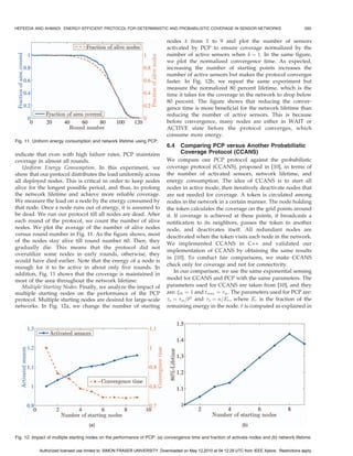 HEFEEDA AND AHMADI: ENERGY-EFFICIENT PROTOCOL FOR DETERMINISTIC AND PROBABILISTIC COVERAGE IN SENSOR NETWORKS                                       589


                                                                             nodes k from 1 to 9 and plot the number of sensors
                                                                             activated by PCP to ensure coverage normalized by the
                                                                             number of active sensors when k ¼ 1. In the same figure,
                                                                             we plot the normalized convergence time. As expected,
                                                                             increasing the number of starting points increases the
                                                                             number of active sensors but makes the protocol converges
                                                                             faster. In Fig. 12b, we repeat the same experiment but
                                                                             measure the normalized 80 percent lifetime, which is the
                                                                             time it takes for the coverage in the network to drop below
                                                                             80 percent. The figure shows that reducing the conver-
                                                                             gence time is more beneficial for the network lifetime than
                                                                             reducing the number of active sensors. This is because
                                                                             before convergence, many nodes are either in WAIT or
                                                                             ACTIVE state before the protocol converges, which
                                                                             consume more energy.
Fig. 11. Uniform energy consumption and network lifetime using PCP.
                                                                             6.4    Comparing PCP versus Another Probabilistic
indicate that even with high failure rates, PCP maintains                           Coverage Protocol (CCANS)
coverage in almost all rounds.                                               We compare our PCP protocol against the probabilistic
   Uniform Energy Consumption. In this experiment, we                        coverage protocol (CCANS), proposed in [10], in terms of
show that our protocol distributes the load uniformly across                 the number of activated sensors, network lifetime, and
all deployed nodes. This is critical in order to keep nodes                  energy consumption. The idea of CCANS is to start all
alive for the longest possible period, and thus, to prolong                  nodes in active mode, then iteratively deactivate nodes that
the network lifetime and achieve more reliable coverage.                     are not needed for coverage. A token is circulated among
We measure the load on a node by the energy consumed by                      nodes in the network in a certain manner. The node holding
that node. Once a node runs out of energy, it is assumed to                  the token calculates the coverage on the grid points around
be dead. We run our protocol till all nodes are dead. After                  it. If coverage is achieved at these points, it broadcasts a
each round of the protocol, we count the number of alive                     notification to its neighbors, passes the token to another
nodes. We plot the average of the number of alive nodes                      node, and deactivates itself. All redundant nodes are
versus round number in Fig. 11. As the figure shows, most                    deactivated when the token visits each node in the network.
of the nodes stay alive till round number 60. Then, they
                                                                             We implemented CCANS in C++ and validated our
gradually die. This means that the protocol did not
                                                                             implementation of CCANS by obtaining the same results
overutilize some nodes in early rounds, otherwise, they
                                                                             in [10]. To conduct fair comparisons, we make CCANS
would have died earlier. Note that the energy of a node is
                                                                             check only for coverage and not for connectivity.
enough for it to be active in about only five rounds. In
                                                                                 In our comparison, we use the same exponential sensing
addition, Fig. 11 shows that the coverage is maintained in
most of the area throughout the network lifetime.                            model for CCANS and PCP with the same parameters. The
   Multiple Starting Nodes. Finally, we analyze the impact of                parameters used for CCANS are taken from [10], and they
multiple starting nodes on the performance of the PCP                        are: th ¼ 1 and tmax ¼ m . The parameters used for PCP are:
protocol. Multiple starting nodes are desired for large-scale                a ¼ m =2 and s ¼ n=Er , where Er is the fraction of the
networks. In Fig. 12a, we change the number of starting                      remaining energy in the node.  is computed as explained in




Fig. 12. Impact of multiple starting nodes on the performance of PCP: (a) convergence time and fraction of activate nodes and (b) network lifetime.

            Authorized licensed use limited to: SIMON FRASER UNIVERSITY. Downloaded on May 12,2010 at 04:12:29 UTC from IEEE Xplore. Restrictions apply.
 