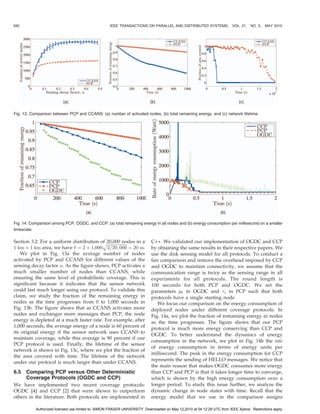 590                                                 IEEE TRANSACTIONS ON PARALLEL AND DISTRIBUTED SYSTEMS,                VOL. 21, NO. 5,   MAY 2010




Fig. 13. Comparison between PCP and CCANS: (a) number of activated nodes, (b) total remaining energy, and (c) network lifetime.




Fig. 14. Comparison among PCP, OGDC, and CCP: (a) total remaining energy in all nodes and (b) energy consumption per millisecond on a smaller
timescale.

Section 3.2: For a uniform distribution of 20,000 nodes in a
                                         pﬃﬃﬃﬃﬃﬃﬃﬃﬃﬃﬃﬃﬃﬃﬃﬃﬃﬃﬃ               C++. We validated our implementation of OGDC and CCP
1 km Â 1 km area, we have  ¼ 2 Â 1;000 2=20; 000 ¼ 20 m.                   by obtaining the same results in their respective papers. We
   We plot in Fig. 13a the average number of nodes                          use the disk sensing model for all protocols. To conduct a
activated by PCP and CCANS for different values of the                      fair comparison and remove the overhead imposed by CCP
sensing decay factor . As the figure shows, PCP activates a                and OGDC to maintain connectivity, we assume that the
much smaller number of nodes than CCANS, while                              communication range is twice as the sensing range in all
ensuring the same level of probabilistic coverage. This is                  experiments for all protocols. The round length is
significant because it indicates that the sensor network                    100 seconds for both PCP and OGDC. We set the
could last much longer using our protocol. To validate this                 parameters p0 in OGDC and s in PCP such that both
claim, we study the fraction of the remaining energy in                     protocols have a single starting node.
nodes as the time progresses from 0 to 1,000 seconds in                        We focus our comparison on the energy consumption of
Fig. 13b. The figure shows that as CCANS activates more                     deployed nodes under different coverage protocols. In
nodes and exchanges more messages than PCP, the node                        Fig. 14a, we plot the fraction of remaining energy in nodes
energy is depleted at a much faster rate. For example, after                as the time progresses. The figure shows that our PCP
1,000 seconds, the average energy of a node is 60 percent of                protocol is much more energy conserving than CCP and
its original energy if the sensor network uses CCANS to
                                                                            OGDC. To better understand the dynamics of energy
maintain coverage, while this average is 90 percent if our
                                                                            consumption in the network, we plot in Fig. 14b the rate
PCP protocol is used. Finally, the lifetime of the sensor
                                                                            of energy consumption in terms of energy units per
network is shown in Fig. 13c, where we plot the fraction of
                                                                            millisecond. The peak in the energy consumption for CCP
the area covered with time. The lifetime of the network
                                                                            represents the sending of HELLO messages. We notice that
under our protocol is much larger than under CCANS.
                                                                            the main reason that makes OGDC consumes more energy
6.5  Comparing PCP versus Other Deterministic                               than CCP and PCP is that it takes longer time to converge,
     Coverage Protocols (OGDC and CCP)                                      which is shown by the high energy consumption over a
We have implemented two recent coverage protocols:                          longer period. To study this issue further, we analyze the
OGDC [4] and CCP [2] that were shown to outperform                          dynamic change in node states with time. Recall that the
others in the literature. Both protocols are implemented in                 energy model that we use in the comparison assigns

           Authorized licensed use limited to: SIMON FRASER UNIVERSITY. Downloaded on May 12,2010 at 04:12:29 UTC from IEEE Xplore. Restrictions apply.
 