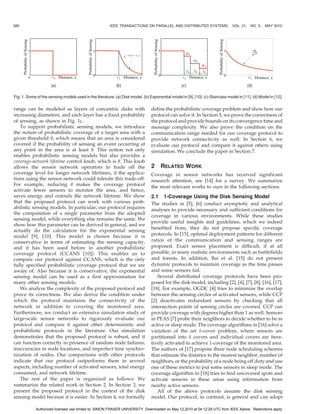 580                                                     IEEE TRANSACTIONS ON PARALLEL AND DISTRIBUTED SYSTEMS,                  VOL. 21, NO. 5,    MAY 2010




Fig. 1. Some of the sensing models used in the literature. (a) Disk model. (b) Exponential model in [9], [10]. (c) Staircase model in [11]. (d) Model in [12].

range can be modeled as layers of concentric disks with                         define the probabilistic coverage problem and show how our
increasing diameters, and each layer has a fixed probability                    protocol can solve it. In Section 5, we prove the correctness of
of sensing, as shown in Fig. 1c.                                                the protocol and provide bounds on its convergence time and
   To support probabilistic sensing models, we introduce                        message complexity. We also prove the condition on the
the notion of probabilistic coverage of a target area with a                    communication range needed for our coverage protocol to
given threshold , which means that an area is considered                       provide network connectivity as well. In Section 6, we
covered if the probability of sensing an event occurring at                     evaluate our protocol and compare it against others using
any point in the area is at least . This notion not only                       simulation. We conclude the paper in Section 7.
enables probabilistic sensing models but also provides a
coverage-network lifetime control knob, which is . This knob
allows the sensor network operators to trade off the                            2     RELATED WORK
coverage level for longer network lifetimes, if the applica-                    Coverage in sensor networks has received significant
tions using the sensor network could tolerate this trade-off.                   research attention, see [14] for a survey. We summarize
For example, reducing  makes the coverage protocol                             the most relevant works to ours in the following sections.
activate fewer sensors to monitor the area, and hence,
saves energy and extends the network lifetime. We show                          2.1 1-Coverage Using the Disk Sensing Model
that the proposed protocol can work with various prob-                          The studies in [5], [6] conduct asymptotic and analytical
abilistic sensing models. In particular, our protocol requires                  analyses to provide necessary and sufficient conditions for
the computation of a single parameter from the adopted
                                                                                coverage in various environments. While these studies
sensing model, while everything else remains the same. We
                                                                                provide useful insights and guidelines, which we indeed
show how this parameter can be derived in general, and we
                                                                                benefited from, they do not propose specific coverage
actually do the calculation for the exponential sensing
model [9], [10]. This model is chosen because it is                             protocols. In [15], optimal deployment patterns for different
conservative in terms of estimating the sensing capacity,                       ratios of the communication and sensing ranges are
and it has been used before in another probabilistic                            proposed. Exact sensor placement is difficult, if at all
coverage protocol (CCANS [10]). This enables us to                              possible, in many realistic environments such as battlefields
compare our protocol against CCANS, which is the only                           and forests. In addition, Bai et al. [15] do not present
fully specified probabilistic coverage protocol that we are                     dynamic protocols to maintain coverage as the time passes
aware of. Also because it is conservative, the exponential                      and some sensors fail.
sensing model can be used as a first approximation for                             Several distributed coverage protocols have been pro-
many other sensing models.                                                      posed for the disk model, including [2], [4], [7], [8], [16], [17],
   We analyze the complexity of the proposed protocol and                       [18]. For example, OGDC [4] tries to minimize the overlap
prove its correctness. We also derive the condition under                       between the sensing circles of activated sensors, while CCP
which the protocol maintains the connectivity of the                            [2] deactivates redundant sensors by checking that all
network in addition to covering the monitored area.                             intersection points of sensing circles are covered. CCP can
Furthermore, we conduct an extensive simulation study of                        provide coverage with degrees higher than 1 as well. Sensors
large-scale sensor networks to rigorously evaluate our                          in PEAS [7] probe their neighbors to decide whether to be in
protocol and compare it against other deterministic and                         active or sleep mode. The coverage algorithms in [16] solve a
probabilistic protocols in the literature. Our simulation                       variation of the set k-cover problem, where sensors are
demonstrates that the proposed protocol is robust, and it                       partitioned into k covers and individual covers are itera-
can function correctly in presence of random node failures,                     tively activated to achieve 1-coverage of the monitored area.
inaccuracies in node locations, and imperfect time synchro-                     The authors of [17] propose three node scheduling schemes
nization of nodes. Our comparisons with other protocols                         that estimate the distance to the nearest neighbor, number of
indicate that our protocol outperforms them in several                          neighbors, or the probability of a node being off duty and use
aspects, including number of activated sensors, total energy                    one of these metrics to put some sensors in sleep mode. The
consumed, and network lifetime.                                                 coverage algorithm in [18] tries to find uncovered spots and
   The rest of the paper is organized as follows: We                            activate sensors in these areas using information from
summarize the related work in Section 2. In Section 3, we                       nearby active sensors.
present the proposed protocol in the context of the disk                           All of the above protocols assume the disk sensing
sensing model because it is easier. In Section 4, we formally                   model. Our protocol, in contrast, is general and can adopt

             Authorized licensed use limited to: SIMON FRASER UNIVERSITY. Downloaded on May 12,2010 at 04:12:29 UTC from IEEE Xplore. Restrictions apply.
 