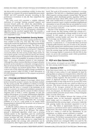 HEFEEDA AND AHMADI: ENERGY-EFFICIENT PROTOCOL FOR DETERMINISTIC AND PROBABILISTIC COVERAGE IN SENSOR NETWORKS                                     581


the disk model as well as probabilistic models. To show this               hood. The work in [3] presents two distributed k-coverage
generality, we compare our protocol against the more recent                algorithms. The first one is a distributed greedy algorithm,
OGDC and CCP protocols, because, according to the                          which requires carrying around a central state. The second
performance evaluations in [2], [4], they outperform the                   algorithm, called distributed priority algorithm (DPA), is
earlier ones.                                                              localized and more robust. DPA, which is also used in [30]
   The early work [19] considers a slightly different                      with some modifications to activate a minimal subset of
definition of coverage: finding maximal support and                        sensors to answer a query, employs multihop neighborhood
maximal breach paths for which the observability is                        information to turn off nodes that are not needed to k-cover
maximum and minimum, respectively. The authors of [21]                     the area. A more recent k-coverage algorithm was presented
improve the work in [19] and present a more efficient                      in our previous work [31].
algorithm. Furthermore, Li et al. [21] present a distributed                  Because of the hardness of the problem, most of these
algorithm for the maximal support path. We consider a                      works assume the disk sensing model; the concept of k-
different problem: area coverage. Thus, these algorithms are               coverage under probabilistic sensing models is not yet well
not comparable to ours.                                                    defined. In this paper, we focus on 1-coverage with
2.2 Coverage Using Probabilistic Sensing Models                            probabilistic sensing models and leave the extension to
                                                                           the k-coverage case for future work.
Probabilistic coverage with various sensing models has also
                                                                              Finally, a closely related problem to coverage is con-
been studied in [10], [11], [12], [22]. The work in [12]
                                                                           nectivity. k-connectivity (k ! 1Þ means that there are at least
analytically studies the implications of adopting probabilistic
                                                                           k disjoint paths between any pair of nodes in the network.
and disk sensing models on coverage. The study in [22]
                                                                           For the disk sensing and communication models, it has been
presents closed-form equations for computing the probabil-
ity of any point in the area to be covered given N deployed                proved that if the communication range of sensors is at least
sensors, which could be heterogeneous and may not                          twice the sensing range and the monitored area is convex,
necessarily follow the disk sensing model. These studies do                then k-coverage implies k-connectivity [2], [4], [10]. In this
not propose specific coverage protocols. In [11], the sensing              paper, we prove the conditions under which probabilistic
range is modeled as layers of concentric disks with increasing             coverage ensures 1-connectivity.
diameters, where the probability of sensing is fixed in each
layer. A coverage evaluation protocol is also proposed.                    3    PCP     WITH    DISK SENSING MODEL
Although the authors mention that their coverage evaluation
                                                                           In this section, we present our new PCP, in the context of
protocol can be extended to a dynamic coverage protocol,
                                                                           the disk sensing model because it is simpler.
they do not specify the details of that protocol. Therefore, we
could not compare our protocol against theirs. The closest                 3.1 Overview of PCP
work to ours is [10], where the authors design a probabilistic             It has been shown before, e.g., in [15], that covering an area
coverage protocol called CCANS. A brief description of                     with disks of same radius (rs ) can optimally be done by
CCANS is presented in Section 6.4. We compare our protocol                 placing disks on vertices of a triangular lattice, where the side
against CCANS.                                                                               pﬃﬃﬃ
                                                                           of the triangle is 3rs . Optimality here means the minimum
2.3 k-Coverage and Network Connectivity                                    number of disks required. The idea of PCP is to activate a
Coverage with various degrees (k-coverage), where every                    subset of deployed sensors to construct an approximate
point is sensed by at least k sensors, has also been studied,              triangular lattice on top of the area to be covered. PCP starts
see the survey in [14]. The problem of verifying k-coverage                by activating any sensor in the area, which we refer to as an
is studied in [23]. Each sensor is modeled as a disk and it is             activator. This sensor activates six other sensors located at
proved that the area is k-covered if the perimeter of all                  vertices of the hexagon centered at that sensor. Each
disks is k-covered. An improved modeling is presented in                   activated sensor, in turn, activates other sensors at vertices
[24], where the authors use the concept of order-k Voronoi                 of its own hexagon. As illustrated in Fig. 2, this process
diagrams [25] to build a verifier algorithm. In [26], the                  continues till the activated sensors form a virtual triangular
authors first propose a k-coverage determination algorithm                 lattice over the whole area.
and then present a distributed sleep control protocol to                       We refer to the distance between the vertices of the
achieve k-coverage by exchanging several types of mes-                     triangular lattice as the maximum separation between
sages. In [27], the authors formulate the k-coverage                       active nodes, and it is denoted by s. The value of s is
problem of a set of n grid points as an integer linear                     determined from the sensing range rs of sensors. Under the
programming to determine the minimum cost of sensors to                    diskpsensing model, the maximum separation is set to
cover all grid points.                                                            ﬃﬃﬃ
                                                                           s ¼ 3rs . The lattice is approximate because it is con-
    In [28], the authors address the problem of selecting the
                                                                           structed in a distributed manner and is controlled by sensor
minimum number of sensors to activate to achieve k-
coverage, which is shown to be NP-hard. The authors                        deployment. The initial sensor deployment is not assumed
present a distributed algorithm, which uses a pruning                      to be on a lattice; it could be any distribution. In our
method similar to the algorithms used for constructing                     simulations, we deploy sensors uniformly at random.
connected dominating sets, e.g., [29]: nodes are assigned                      The above description is idealistic and makes several
unique priorities and they broadcast their neighbor set                    assumptions. We list these assumptions below and describe
information. Then each node can go to a sleep mode by                      how we address them. We also note that a similar idea of
checking whether the coverage and connectivity can be                      activating sensors on a triangular lattice was used by the
maintained by other higher priority nodes in its neighbor-                 OGDC protocol [4]. However, the optimization proposed

          Authorized licensed use limited to: SIMON FRASER UNIVERSITY. Downloaded on May 12,2010 at 04:12:29 UTC from IEEE Xplore. Restrictions apply.
 