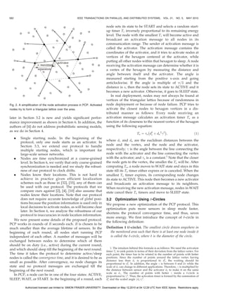 582                                                  IEEE TRANSACTIONS ON PARALLEL AND DISTRIBUTED SYSTEMS,                   VOL. 21, NO. 5,     MAY 2010


                                                                             node sets its state to be START and selects a random start-
                                                                             up timer Ts inversely proportional to its remaining energy
                                                                             level. The node with the smallest Ts will become active and
                                                                             broadcast an activation message to all nodes in its
                                                                             communication range. The sender of activation message is
                                                                             called the activator. The activation message contains the
                                                                             coordinates of the activator, and it tries to activate nodes at
                                                                             vertices of the hexagon centered at the activator, while
                                                                             putting all other nodes within that hexagon to sleep. A node
                                                                             receiving the activation message can determine whether it is
                                                                             a vertex of the hexagon by measuring the distance and
                                                                             angle between itself and the activator. The angle is
                                                                             measured starting from the positive x-axis and going
                                                                             anticlockwise. If the angle is multiple of =3 and the
                                                                             distance is s, then the node sets its state to ACTIVE and it
                                                                             becomes a new activator. Otherwise, it goes to SLEEP state.
                                                                                In real deployment, nodes may not always be found at
                                                                             vertices of the triangular lattice because of randomness in
Fig. 2. A simplification of the node activation process in PCP. Activated    node deployment or because of node failure. PCP tries to
nodes try to form a triangular lattice over the area.                        activate the closest nodes to hexagon vertices in a dis-
                                                                             tributed manner as follows: Every node receiving an
later in Section 3.2 is new and yields significant perfor-                   activation message calculates an activation timer Ta as a
mance improvement as shown in Section 6. In addition, the                    function of its closeness to the nearest vertex of the hexagon
authors of [4] do not address probabilistic sensing models,                  using the following equation:
as we do in Section 4.                                                                                    À            Á
                                                                                                  Ta ¼ a d2 þ da 2 
 2 ;
                                                                                                            v                            ð1Þ
      .Single starting node. In the beginning of the
                                                                             where dv and da are the euclidean distances between the
       protocol, only one node starts as an activator. In
       Section 3.3, we extend our protocol to handle                         node and the vertex, and the node and the activator,
       multiple starting nodes, which is important for                       respectively; 
 is the angle between the line connecting the
       large-scale sensor networks.                                          node with the activator and the line connecting the vertex
   . Nodes are time synchronized at a coarse-grained                         with the activator; and a is a constant.1 Note that the closer
       level. In Section 6, we verify that only coarse-grained               the node gets to the vertex, the smaller the Ta will be. After
       synchronization is needed and we study the robust-                    computing Ta , a node moves to WAIT state and stays in this
       ness of our protocol to clock drifts.                                 state till its Ta timer either expires or is canceled. When the
   . Nodes know their locations. This is not hard to                         smallest Ta timer expires, its corresponding node changes
       achieve in practice given efficient localization                      its state to ACTIVE. This node then becomes a new activator
       schemes such as those in [32], [33], any of them can                  and broadcasts an activation message to its neighbors.
       be used with our protocol. The protocols that we                      When receiving the new activation message, nodes in WAIT
       compare ours against [2], [4], [10] also assume that                  state cancel their Ta timers and move to SLEEP state.
       nodes know their locations. Note that our protocol
       does not require accurate knowledge of global posi-                   3.2 Optimization Using -Circles
       tions because the position information is used only in                We propose a new optimization of the PCP protocol. This
       local decisions to activate nodes, as will become clear               optimization puts more sensors in sleep mode faster,
       later. In Section 6, we analyze the robustness of our
                                                                             shortens the protocol convergence time, and thus, saves
       protocol to inaccuracies in node location information.
                                                                             more energy. We first introduce the concept of -circle in
   We now present some details of the proposed protocol.
                                                                             the following definition:
PCP works in rounds of R seconds each. R is chosen to be
much smaller than the average lifetime of sensors. In the                    Definition 1 (-circle). The smallest circle drawn anywhere in
beginning of each round, all nodes start running PCP                           the monitored area such that there is at least one node inside it
independent of each other. A number of messages will be                        is called the -circle, where  is the diameter of the circle.
exchanged between nodes to determine which of them
should be on duty (i.e., active) during the current round,
                                                                                 1. The intuition behind this formula is as follows: We need the activation
and which should sleep till the beginning of the next round.                 timer Ta to rank points in terms of their deviation from the lattice vertex. For
The time it takes the protocol to determine active/sleep                     each point, the timer has to be related to the number of points with better
nodes is called the convergence time, and it is desired to be as             positions. Since the number of points around the lattice vertex having
                                                                             distance less than dv is proportional to d2 , the waiting should be
small as possible. After convergence, no node changes its                                                                        v
                                                                             proportional to d2 . In addition, the angle 
 is between 0 and 2 while the
                                                                                                v
state and no protocol messages are exchanged till the                        scale of dv can change in different applications. Therefore, 
 is multiplied by
beginning of the next round.                                                 the distance between sensor and the activator da to make it on the same
                                                                             scale as dv . The number of points with better 
 inside a -circle is
   In PCP, a node can be in one of the four states: ACTIVE,                  proportional to 
 2 . Thus, the activation timer is formed by the summation of
SLEEP, WAIT, or START. In the beginning of a round, each                     d2 and the scaled angle ðda 
Þ2 .
                                                                               v


            Authorized licensed use limited to: SIMON FRASER UNIVERSITY. Downloaded on May 12,2010 at 04:12:29 UTC from IEEE Xplore. Restrictions apply.
 