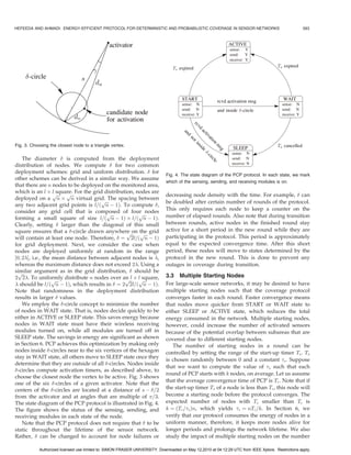 HEFEEDA AND AHMADI: ENERGY-EFFICIENT PROTOCOL FOR DETERMINISTIC AND PROBABILISTIC COVERAGE IN SENSOR NETWORKS                                       583




Fig. 3. Choosing the closest node to a triangle vertex.

    The diameter  is computed from the deployment
distribution of nodes. We compute  for two common
deployment schemes: grid and uniform distribution.  for
                                                                             Fig. 4. The state diagram of the PCP protocol. In each state, we mark
other schemes can be derived in a similar way. We assume
                                                                             which of the sensing, sending, and receiving modules is on.
that there are n nodes to be deployed on the monitored area,
which is an l Â pﬃﬃﬃ pﬃﬃﬃFor the grid distribution, nodes are
                   l square.
                                                                             decreasing node density with the time. For example,  can
deployed on a n Â n virtual grid.ﬃﬃﬃ  p The spacing between                  be doubled after certain number of rounds of the protocol.
any two adjacent grid points is l=ð n À 1Þ. To compute ,
consider any grid cell that is composed of four nodes                        This only requires each node to keep a counter on the
                                        pﬃﬃﬃ           pﬃﬃﬃ                  number of elapsed rounds. Also note that during transition
forming a small square of size l=ð n À 1Þ Â l=ð n À 1Þ.
Clearly, setting  larger than the diagonal of this small                    between rounds, active nodes in the finished round stay
square ensures that a -circle drawn anywhere ﬃﬃﬃ the grid                   active for a short period in the new round while they are
                                                 p on pﬃﬃﬃ
will contain at least one node. Therefore,  ¼ 2l=ð n À 1Þ                   participating in the protocol. This period is approximately
for grid deployment. Next, we consider the case when                         equal to the expected convergence time. After this short
nodes are deployed uniformly at random in the range                          period, these nodes will move to states determined by the
½0; 2Š, i.e., the mean distance between adjacent nodes is ,                protocol in the new round. This is done to prevent any
whereas the maximum distance does not exceed 2. Using a                     outages in coverage during transition.
similar argument as in the grid distribution,  should be
 pﬃﬃﬃ
2 2. To uniformly distribute n nodes over an ﬃﬃﬃ Â l square,                3.3 Multiple Starting Nodes
                   pﬃﬃﬃ                          p l pﬃﬃﬃ
 should be l=ð n À 1Þ, which results in  ¼ 2 2l=ð n À 1Þ.                  For large-scale sensor networks, it may be desired to have
Note that randomness in the deployment distribution                          multiple starting nodes such that the coverage protocol
results in larger  values.                                                  converges faster in each round. Faster convergence means
    We employ the -circle concept to minimize the number                    that nodes move quicker from START or WAIT state to
of nodes in WAIT state. That is, nodes decide quickly to be                  either SLEEP or ACTIVE state, which reduces the total
either in ACTIVE or SLEEP state. This saves energy because                   energy consumed in the network. Multiple starting nodes,
nodes in WAIT state must have their wireless receiving                       however, could increase the number of activated sensors
modules turned on, while all modules are turned off in                       because of the potential overlap between subareas that are
SLEEP state. The savings in energy are significant as shown                  covered due to different starting nodes.
in Section 6. PCP achieves this optimization by making only                     The number of starting nodes in a round can be
nodes inside -circles near to the six vertices of the hexagon               controlled by setting the range of the start-up timer Ts . Ts
stay in WAIT state, all others move to SLEEP state once they
                                                                             is chosen randomly between 0 and a constant s . Suppose
determine that they are outside of all -circles. Nodes inside
                                                                             that we want to compute the value of s such that each
-circles compute activation timers, as described above, to
                                                                             round of PCP starts with k nodes, on average. Let us assume
choose the closest node the vertex to be active. Fig. 3 shows
                                                                             that the average convergence time of PCP is Tc . Note that if
one of the six -circles of a given activator. Note that the
centers of the -circles are located at a distance of s À =2                the start-up timer Ts of a node is less than Tc , this node will
from the activator and at angles that are multiple of =3.                   become a starting node before the protocol converges. The
The state diagram of the PCP protocol is illustrated in Fig. 4.              expected number of nodes with Ts smaller than Tc is
The figure shows the status of the sensing, sending, and                     k ¼ ðTc =s Þn, which yields s ¼ nTc =k. In Section 6, we
receiving modules in each state of the node.                                 verify that our protocol consumes the energy of nodes in a
    Note that the PCP protocol does not require that  to be                 uniform manner, therefore, it keeps more nodes alive for
static throughout the lifetime of the sensor network.                        longer periods and prolongs the network lifetime. We also
Rather,  can be changed to account for node failures or                     study the impact of multiple starting nodes on the number

            Authorized licensed use limited to: SIMON FRASER UNIVERSITY. Downloaded on May 12,2010 at 04:12:29 UTC from IEEE Xplore. Restrictions apply.
 