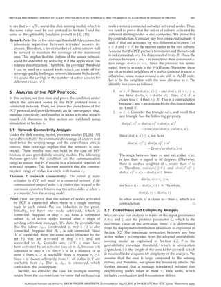 HEFEEDA AND AHMADI: ENERGY-EFFICIENT PROTOCOL FOR DETERMINISTIC AND PROBABILISTIC COVERAGE IN SENSOR NETWORKS                                      585

               pﬃﬃﬃ
to see that s ¼ 3rs under the disk sensing model, which is                     node creates a connected subset of activated nodes. Thus,
the same value used by our protocol in Section 3 and the                       we need to prove that the union of subsets activated by
same as the optimality condition proved in [4], [15].                          different starting nodes is also connected. We prove this
Remark. Note that as the coverage threshold  decreases, the                   by contradiction. Consider any two connected subsets A
  maximum separation between activated sensors in-                             and A0 that are activated by two different activators. Let
  creases. Therefore, a fewer number of active sensors will                    u 2 A and v 2 A0 be the nearest nodes in the two subsets.
  be needed to maintain the coverage of the monitored                          Assume that the PCP protocol terminates and the network
  area. This implies that the lifetime of the sensor network                   is not connected, i.e., A is disconnected from A0 . Thus, the
  could be extended by reducing  if the application can                       distance between u and v is more than their communica-
  tolerate this reduction. Therefore, the coverage threshold                   tion range: distðu; vÞ  rc . Since the protocol has termi-
                                                                               nated, there is no node in the WAIT state. Therefore, there
   can be used as a control knob, which can trade off the
                                                                               are six activated neighbors of u with a distance at most s;
  coverage quality for longer network lifetimes. In Section 6,
                                                                               otherwise, some nodes around u are still in WAIT state.
  we assess the savings in the number of active sensors for
                                                                               Let u0 be the neighbor with the least distance to v. We
  different values of .
                                                                               identify two cases as follows:

5   ANALYSIS OF THE PCP PROTOCOL                                                   1.   u0 2 A0 . Since distðu; u0 Þ s and distðu; vÞ  rc ! s,
                                                                                        we have distðu; vÞ  distðu; u0 Þ. Thus, u0 2 A0 is
In this section, we first state and prove the condition under                           closer to u 2 A than v 2 A0 . This is a contradiction
which the activated nodes by the PCP protocol form a                                    because u and v are assumed to be the closest nodes
connected network. Then, we prove the correctness of the                                in A and A0 .
PCP protocol and provide bounds on its convergence time,                           2.   u0 2 A. Consider the triangle uu0 v, and recall that
message complexity, and number of nodes activated in each                               any triangle has the following property:
round. All theorems in this section are validated using
simulation in Section 6.                                                                  distðu0 ; vÞ2 ¼ distðu; vÞ2 þ distðu; u0 Þ2
5.1 Network Connectivity Analysis                                                                         À 2 cosðu0 uvÞdistðu; vÞdistðu; u0 Þ:
Under the disk sensing model, previous studies [2], [4], [10]                           Since distðu; u0 Þ     s, we have
have shown that if the communication range of sensors is at
least twice the sensing range and the surveillance area is                                     distðu0 ; vÞ2   distðu; vÞ2 þ s2
convex, then coverage implies that the network is con-                                                         À 2 cosðu0 uvÞdistðu; vÞs:
nected. These results may not hold in the case of PCP
because it uses probabilistic sensing models. The following                             The angle between lines uv and uu0 , called u0 uv,
theorem provides the condition on the communication                                     is less than or equal to 60 degrees. Otherwise,
range to ensure that PCP results in a connected network of                              there is another neighbor of u nearer than u0 to
activated sensors. The theorem assumes that the commu-                                  v. Therefore, cosðu0 uvÞ ! 0:5 and distðu0 ; vÞ2
nication range of nodes is a circle with radius rc :                                    distðu; vÞ2 þ sðs À distðu; vÞÞ. Since
Theorem 2 (network connectivity). The subset of nodes
  activated by PCP will result in a connected network if the                                              distðu; vÞ  rc ! s;
  communication range of nodes rc is greater than or equal to the                       we have sðs À distðu; vÞÞ  0. Therefore,
  maximum separation between any two active nodes s, where s
  is computed from the sensing model.                                                                   distðu0 ; vÞ  distðu; vÞ:
Proof. First, we prove that the subset of nodes activated                               In other words, u0 is closer to v than u, which is a
  by PCP is connected when there is a single starting                                   contradiction.                                    u
                                                                                                                                          t
  node in each round. We use induction in the proof.
  Initially, we have one node activated, which is                           5.2 Correctness and Complexity Analysis
  connected. Suppose at step k, we have a connected                         We carry out our analysis in terms of the input parameters
  subset Ak of active nodes formed after k steps of                         ; ; s, and l, and the protocol parameter a , which is the
  sending activation messages. We show by contradiction                     maximum value of the activation timer.  is determined
  that the subset Akþ1 constructed in step k þ 1 is also                    from the deployment distribution of sensors as explained in
  connected. Suppose that Akþ1 is not connected. Since                      Section 3.2. The maximum separation between any two
  Ak is connected, there are some nodes (denoted by the
                                                                            active nodes s is computed from the adopted probabilistic
  set V ) that are activated in step k þ 1 and not
                                                                            sensing model as explained in Section 4.2.  is the
  connected to Ak . Consider any v 2 V . v must have
  been activated by an activator (say u) in Ak because v is                 probabilistic coverage threshold, which is application
  activated in step k þ 1. Since v is at a distance of at                   dependent. l is the length of the area to be covered, which
  most s from u, v is reachable from u because rc ! s.                      is assumed to be a square for simplicity of the analysis. We
  Since v is chosen arbitrarily from V , all nodes in V are                 assume that the area is large compared to the sensing
  reachable from Ak . That is, Akþ1 is connected, which                     radius, and therefore, we ignore the boundary effects. We
  contradicts the assumption.                                               further assume that a message transferred between two
     Second, we consider the case for multiple starting                     neighboring nodes takes at most m time units, which
  nodes. From the previous case, we know that each starting                 includes propagation and transmission delays.

           Authorized licensed use limited to: SIMON FRASER UNIVERSITY. Downloaded on May 12,2010 at 04:12:29 UTC from IEEE Xplore. Restrictions apply.
 
