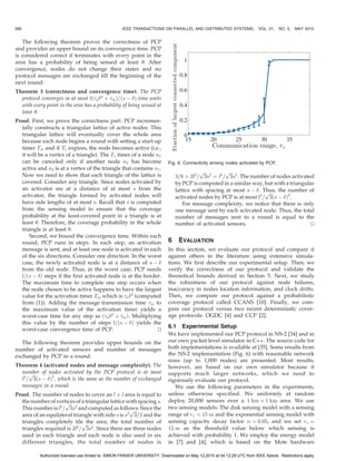 586                                                 IEEE TRANSACTIONS ON PARALLEL AND DISTRIBUTED SYSTEMS,                VOL. 21, NO. 5,   MAY 2010


   The following theorem proves the correctness of PCP
and provides an upper bound on its convergence time. PCP
is considered correct if terminates with every point in the
area has a probability of being sensed at least . After
convergence, nodes do not change their states and no
protocol messages are exchanged till the beginning of the
next round:
Theorem 3 (correctness and convergence time). The PCP
  protocol converges in at most lða 2 þ m Þ=ðs À Þ time units
  with every point in the area has a probability of being sensed at
  least .
Proof. First, we prove the correctness part. PCP incremen-
  tally constructs a triangular lattice of active nodes. This
  triangular lattice will eventually cover the whole area
  because each node begins a round with setting a start-up
  timer Ts , and if Ts expires, the node becomes active (i.e.,
  it will be a vertex of a triangle). The Ts timer of a node n1
  can be canceled only if another node n2 has become                        Fig. 6. Connectivity among nodes activated by PCP.
  active and n2 is at a vertex of the triangle that contains n1 .
                                                                                           pﬃﬃﬃ       pﬃﬃﬃ
  Now we need to show that each triangle of the lattice is                      3=6 Â 2l2 = 3s2 ¼ l2 = 3s2 . The number of nodes activated
  covered. Consider any triangle. Since nodes activated by                      by PCP is computed in a similar way, but with a triangular
  an activator are at a distance of at most s from the                          lattice with spacing at most s À . Thus, the number of
                                                                                                                      pﬃﬃﬃ
  activator, the triangle formed by activated nodes will                        activated nodes by PCP is at most l2 = 3ðs À Þ2 .
  have side lengths of at most s. Recall that s is computed                        For message complexity, we notice that there is only
  from the sensing model to ensure that the coverage                            one message sent by each activated node. Thus, the total
  probability at the least-covered point in a triangle is at                    number of messages sent in a round is equal to the
  least . Therefore, the coverage probability in the whole                     number of activated sensors.                             u
                                                                                                                                         t
  triangle is at least .
      Second, we bound the convergence time. Within each
  round, PCP runs in steps. In each step, an activation                     6    EVALUATION
  message is sent, and at least one node is activated in each               In this section, we evaluate our protocol and compare it
  of the six directions. Consider one direction. In the worst               against others in the literature using extensive simula-
  case, the newly activated node is at a distance of s À                   tions. We first describe our experimental setup. Then, we
  from the old node. Thus, in the worst case, PCP needs                     verify the correctness of our protocol and validate the
  l=ðs À Þ steps if the first activated node is at the border.             theoretical bounds derived in Section 5. Next, we study
  The maximum time to complete one step occurs when                         the robustness of our protocol against node failures,
  the node chosen to be active happens to have the largest                  inaccuracy in nodes location information, and clock drifts.
  value for the activation timer Ta , which is a 2 (computed              Then, we compare our protocol against a probabilistic
  from (1)). Adding the message transmission time m to                     coverage protocol called CCANS [10]. Finally, we com-
  the maximum value of the activation timer yields a                        pare our protocol versus two recent deterministic cover-
  worst-case time for any step as ða 2 þ m Þ. Multiplying                age protocols: OGDC [4] and CCP [2].
  this value by the number of steps l=ðs À Þ yields the
                                                                            6.1 Experimental Setup
  worst-case convergence time of PCP.                         u
                                                              t
                                                                            We have implemented our PCP protocol in NS-2 [34] and in
   The following theorem provides upper bounds on the                       our own packet-level simulator in C++. The source code for
number of activated sensors and number of messages                          both implementations is available at [35]. Some results from
exchanged by PCP in a round:                                                the NS-2 implementation (Fig. 6) with reasonable network
                                                                            sizes (up to 1,000 nodes) are presented. Most results,
Theorem 4 (activated nodes and message complexity). The                     however, are based on our own simulator because it
  number of nodes activated by the PCP protocol is at most
      pﬃﬃﬃ                                                                  supports much larger networks, which we need to
  l2 = 3ðs À Þ2 , which is the same as the number of exchanged             rigorously evaluate our protocol.
  messages in a round.                                                         We use the following parameters in the experiments,
Proof. The number of nodes to cover an l Â l area is equal to               unless otherwise specified. We uniformly at random
  the number of vertices of a triangular lattice with spacing s.            deploy 20,000 sensors over a 1 km Â 1 km area. We use
                     pﬃﬃﬃ
  This number is l2 = 3s2 and computed as follows: Since the
                                                   pﬃﬃﬃ
                                                                            two sensing models: The disk sensing model with a sensing
  area of an equilateral triangle with side s is s2 3=2 and the             range of rs ¼ 15 m and the exponential sensing model with
  triangles completely tile the area, the total number of
                             pﬃﬃﬃ                                           sensing capacity decay factor  ¼ 0:05, and we set rs ¼
  triangles required is 2l2 = 3s2 . Since there are three nodes             15 m as the threshold value below which sensing is
  used in each triangle and each node is also used in six                   achieved with probability 1. We employ the energy model
  different triangles, the total number of nodes is                         in [7] and [4], which is based on the Mote hardware

           Authorized licensed use limited to: SIMON FRASER UNIVERSITY. Downloaded on May 12,2010 at 04:12:29 UTC from IEEE Xplore. Restrictions apply.
 