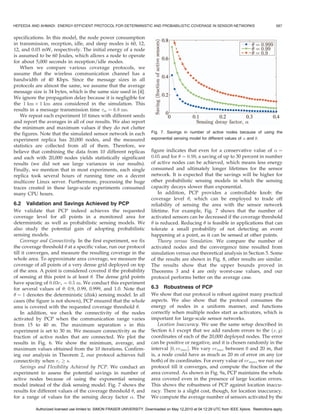 HEFEEDA AND AHMADI: ENERGY-EFFICIENT PROTOCOL FOR DETERMINISTIC AND PROBABILISTIC COVERAGE IN SENSOR NETWORKS                                     587


specifications. In this model, the node power consumption
in transmission, reception, idle, and sleep modes is 60, 12,
12, and 0.03 mW, respectively. The initial energy of a node
is assumed to be 60 Joules, which allows a node to operate
for about 5,000 seconds in reception/idle modes.
   When we compare various coverage protocols, we
assume that the wireless communication channel has a
bandwidth of 40 Kbps. Since the message sizes in all
protocols are almost the same, we assume that the average
message size is 34 bytes, which is the same size used in [4].
We ignore the propagation delay because it is negligible for
the 1 km Â 1 km area considered in the simulation. This
results in a message transmission time m ¼ 6:8 ms.
   We repeat each experiment 10 times with different seeds
and report the averages in all of our results. We also report
the minimum and maximum values if they do not clutter
the figures. Note that the simulated sensor network in each                Fig. 7. Savings in number of active nodes because of using the
experiment replica has 20,000 nodes, and the measured                      exponential sensing model for different values of  and .
statistics are collected from all of them. Therefore, we
believe that combining the data from 10 different replicas                 figure indicates that even for a conservative value of  ¼
and each with 20,000 nodes yields statistically significant                0:05 and for  ¼ 0:99, a saving of up to 30 percent in number
results (we did not see large variances in our results).                   of active nodes can be achieved, which means less energy
Finally, we mention that in most experiments, each single                  consumed and ultimately longer lifetimes for the sensor
replica took several hours of running time on a decent                     network. It is expected that the savings will be higher for
multicore Linux server. Furthermore, processing the huge                   other probabilistic sensing models in which the sensing
traces created in these large-scale experiments consumed                   capacity decays slower than exponential.
many CPU hours.                                                                In addition, PCP provides a controllable knob: the
                                                                           coverage level , which can be employed to trade off
6.2 Validation and Savings Achieved by PCP                                 reliability of sensing the area with the sensor network
We validate that PCP indeed achieves the requested                         lifetime. For example, Fig. 7 shows that the number of
coverage level for all points in a monitored area for                      activated sensors can be decreased if the coverage threshold
deterministic as well as probabilistic sensing models. We                   is reduced. Reducing  is feasible in applications that can
also study the potential gain of adopting probabilistic                    tolerate a small probability of not detecting an event
sensing models.                                                            happening at a point, as it can be sensed at other points.
    Coverage and Connectivity. In the first experiment, we fix                 Theory versus Simulation. We compare the number of
the coverage threshold  at a specific value, run our protocol             activated nodes and the convergence time resulted from
till it converges, and measure the resulting coverage in the               simulation versus our theoretical analysis in Section 5. Some
whole area. To approximate area coverage, we measure the                   of the results are shown in Fig. 8, other results are similar.
coverage of all points of a very dense grid deployed on top                The results show that the upper bounds proved in
of the area. A point is considered covered if the probability              Theorems 3 and 4 are only worst-case values, and our
of sensing at this point is at least . The dense grid points              protocol performs better on the average case.
have spacing of 0:03rs ¼ 0:5 m. We conduct this experiment
for several values of : 0.9, 0.99, 0.999, and 1.0. Note that              6.3 Robustness of PCP
 ¼ 1 denotes the deterministic (disk) sensing model. In all               We show that our protocol is robust against many practical
cases (the figure is not shown), PCP ensured that the whole                aspects. We also show that the protocol consumes the
area is covered with the requested coverage threshold .                   energy of nodes in a uniform manner, and functions
    In addition, we check the connectivity of the nodes                    correctly when multiple nodes start as activators, which is
activated by PCP when the communication range varies                       important for large-scale sensor networks.
from 15 to 40 m. The maximum separation s in this                              Location Inaccuracy. We use the same setup described in
experiment is set to 30 m. We measure connectivity as the                  Section 6.1 except that we add random errors to the ðx; yÞ
fraction of active nodes that are connected. We plot the                   coordinates of each of the 20,000 deployed nodes. The error
results in Fig. 6. We show the minimum, average, and                       can be positive or negative, and it is chosen randomly in the
maximum values obtained from the 10 iterations. Confirm-                   interval ½0; ermax Š. We vary ermax between 0 and 20 m, that
ing our analysis in Theorem 2, our protocol achieves full                  is, a node could have as much as 20 m of error on any (or
connectivity when rc ! s.                                                  both) of its coordinates. For every value of ermax , we run our
    Savings and Flexibility Achieved by PCP. We conduct an                 protocol till it converges, and compute the fraction of the
experiment to assess the potential savings in number of                    area covered. As shown in Fig. 9a, PCP maintains the whole
active nodes because of using the exponential sensing                      area covered even in the presence of large location errors.
model instead of the disk sensing model. Fig. 7 shows the                  This shows the robustness of PCP against location inaccu-
results for different values of the coverage threshold , and              racy. There is a slight cost, though, for location inaccuracy.
for a range of values for the sensing decay factor . The                  We compute the average number of sensors activated by the

          Authorized licensed use limited to: SIMON FRASER UNIVERSITY. Downloaded on May 12,2010 at 04:12:29 UTC from IEEE Xplore. Restrictions apply.
 