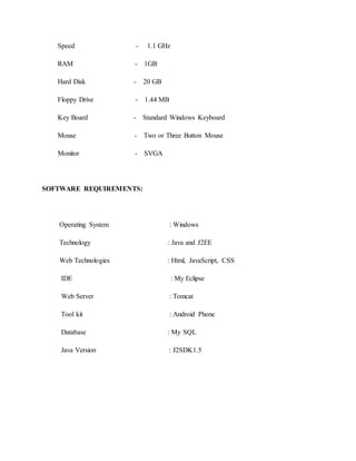 Speed - 1.1 GHz
RAM - 1GB
Hard Disk - 20 GB
Floppy Drive - 1.44 MB
Key Board - Standard Windows Keyboard
Mouse - Two or Three Button Mouse
Monitor - SVGA
SOFTWARE REQUIREMENTS:
Operating System : Windows
Technology : Java and J2EE
Web Technologies : Html, JavaScript, CSS
IDE : My Eclipse
Web Server : Tomcat
Tool kit : Android Phone
Database : My SQL
Java Version : J2SDK1.5
 