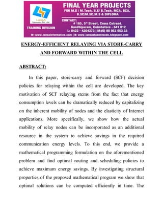 ENERGY-EFFICIENT RELAYING VIA STORE-CARRY 
AND FORWARD WITHIN THE CELL 
ABSTRACT: 
In this paper, store-carry and forward (SCF) decision 
policies for relaying within the cell are developed. The key 
motivation of SCF relaying stems from the fact that energy 
consumption levels can be dramatically reduced by capitalizing 
on the inherent mobility of nodes and the elasticity of Internet 
applications. More specifically, we show how the actual 
mobility of relay nodes can be incorporated as an additional 
resource in the system to achieve savings in the required 
communication energy levels. To this end, we provide a 
mathematical programming formulation on the aforementioned 
problem and find optimal routing and scheduling policies to 
achieve maximum energy savings. By investigating structural 
properties of the proposed mathematical program we show that 
optimal solutions can be computed efficiently in time. The 
 