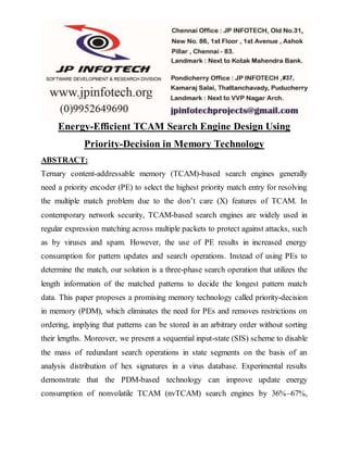 Energy-Efficient TCAM Search Engine Design Using
Priority-Decision in Memory Technology
ABSTRACT:
Ternary content-addressable memory (TCAM)-based search engines generally
need a priority encoder (PE) to select the highest priority match entry for resolving
the multiple match problem due to the don’t care (X) features of TCAM. In
contemporary network security, TCAM-based search engines are widely used in
regular expression matching across multiple packets to protect against attacks, such
as by viruses and spam. However, the use of PE results in increased energy
consumption for pattern updates and search operations. Instead of using PEs to
determine the match, our solution is a three-phase search operation that utilizes the
length information of the matched patterns to decide the longest pattern match
data. This paper proposes a promising memory technology called priority-decision
in memory (PDM), which eliminates the need for PEs and removes restrictions on
ordering, implying that patterns can be stored in an arbitrary order without sorting
their lengths. Moreover, we present a sequential input-state (SIS) scheme to disable
the mass of redundant search operations in state segments on the basis of an
analysis distribution of hex signatures in a virus database. Experimental results
demonstrate that the PDM-based technology can improve update energy
consumption of nonvolatile TCAM (nvTCAM) search engines by 36%–67%,
 