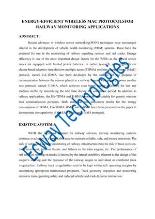 ENERGY-EFFICIENT WIRELESS MAC PROTOCOLSFOR
RAILWAY MONITORING APPLICATIONS
ABSTRACT:
Recent advances in wireless sensor networking(WSN) techniques have encouraged
interest in the development of vehicle health monitoring (VHM) systems. These have the
potential for use in the monitoring of railway signaling systems and rail tracks. Energy
efficiency is one of the most important design factors for the WSNs as the typical sensor
nodes are equipped with limited power batteries. In earlier research, an energy-efficient
cluster-based adaptive time-division multiple access(TDMA) medium-access-control (MAC)
protocol, named EA-TDMA, has been developed by the authors for the purpose of
communication between the sensors placed in a railway wagon. This paper proposes another
new protocol, named E-BMA, which achieves even better energy efficiency for low and
medium traffic by minimizing the idle time during the contention period. In addition to
railway applications, the EA-TDMA and E-BMA protocols are suitable for generic wireless
data communication purposes. Both analytical and simulation results for the energy
consumption of TDMA, EA-TDMA, BMA, and E-BMA have been presented in this paper to
demonstrate the superiority of the EA-TDMA andE-BMA protocols.

EXISTING SYSTEM:
WITH the increased demand for railway services, railway monitoring systems
continue to advance at a remarkable pace to maintain reliable, safe, and secure operation. The
lack of safety and security monitoring of railway infrastructure runs the risk of train collision,
train derailment, terrorist threats, and failures in the train wagons, etc. The performance of
rail vehicles running on tracks is limited by the lateral instability inherent to the design of the
wagon’s steering and the response of the railway wagon to individual or combined track
irregularities. Railway track irregularities need to be kept within safe operating margins by
undertaking appropriate maintenance programs. Track geometry inspection and monitoring
enhances train-operating safety and reduced vehicle and track dynamic interaction.

 