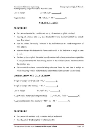 Department of Chemical Engineering,                                                            Energy Engineering (Lab Manual) 
Wah Engineering College, University of Wah, Wah Cantt 
For queries on this page write at zaman.sajid@wecuw.edu.pk   Page| 10 
 
Loss in weight Z3 = (Z1-Z2) = _________g.
%age moisture M1 =(Z3/Z1) × 100 = __________ %
VOLATILE MATER
PROCEDURE
• Take a translucent silica crucible and tare it, till constant weight is obtained.
• Take 1g. of air dried coal (-72 B.S) In crucible whose moisture content has already
been determined.
• Heat the sample for exactly 7 minutes in the muffle furnace at a steady temperature of
900∼ 950 C°.
• Remove the crucible from muffle furnace and cool it in the desicattor as weigh as soon
as cool.
• The loss in the weight is due to the volatile matter evolved as a result of decomposition
of coal plus moisture that was already present in the coal as such and was measured in
the moisture test.
• The measured moisture content is being subtracted from the total loss in weight as
observed during volatile matter test and is reported as volatile matter less moisture.
OBSERVATION AND CALCULATION
Weight of sample (air dried coal) = W1 = g.
Weight of sample after heating = W2 = ____________g
Loss in weight W3 = (W1-W2) = _________g.
%Age Volatile matter (including moisture) M2= (W3/W1) × 100 = __________ %
%Age volatile matter (less moisture) = M3 = M2 – M1 = __________ %
ASH
PROCEDURE
• Take a crucible and tare it till a constant weight is obtained.
• Take 1 g. of air dried sample (-72 BS) in crucible.
 