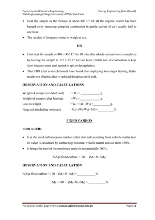 Department of Chemical Engineering,                                                            Energy Engineering (Lab Manual) 
Wah Engineering College, University of Wah, Wah Cantt 
For queries on this page write at zaman.sajid@wecuw.edu.pk   Page| 11 
 
• Heat the sample in the furnace at about 800 C° till all the organic matter has been
burned away (ensuring complete combustion in gentle current of air) usually half to
one hour.
• The residue of inorganic matter is weigh as ash.
OR
• First heat the sample at 400 ∼ 450 C° for 30 min after which incineration is completed
by heating the sample at 775 ± 25 C° for one hour. (Initial rate of combustion is kept
slow because some coal turned to spit or decrepitates).
• Thus FBR (fuel research board) have found that employing two stages heating, better
results are obtained due to reduced decapitation of coal.
OBSERVATION AND CALCULATIONS
Weight of sample (air dried coal) = W1 = ____________ g.
Weight of sample (after heating) =W2 =_____________ g.
Loss in weight = W3 = (W1-W2) =___________g.
%age ash (including moisture) M4= (W3/W1)×100 =__________%
FIXED CARBON
PROCEDURE
• It is the solid carbonaceous residue (other than ash) resulting from volatile matter test.
Its value is calculated by subtracting moisture, volatile matter and ash from 100%.
• It brings the total of the proximate analysis automatically 100%.
%Age fixed carbon = 100 − (M1+M3+M4)
OBSERVATION AND CALCULATION
%Age fixed carbon = 100 − (M1+M2+M3)=____________%
M5 = 100 − (M1+M3+M4) = ___________%
 
