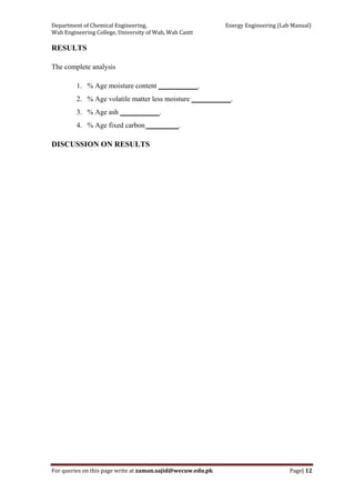 Department of Chemical Engineering,                                                            Energy Engineering (Lab Manual) 
Wah Engineering College, University of Wah, Wah Cantt 
For queries on this page write at zaman.sajid@wecuw.edu.pk   Page| 12 
 
RESULTS
The complete analysis
1. % Age moisture content ___________.
2. % Age volatile matter less moisture ___________.
3. % Age ash ___________.
4. % Age fixed carbon _________.
DISCUSSION ON RESULTS
 
