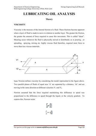 Department of Chemical Engineering,                                                            Energy Engineering (Lab Manual) 
Wah Engineering College, University of Wah, Wah Cantt 
For queries on this page write at zaman.sajid@wecuw.edu.pk   Page| 13 
 
LUBRICATING OIL ANALYSIS
Theory
VISCOSITY
Viscosity is the measure of the internal friction of a fluid. These frictions become apparent
when a layer of fluid is made to move in relation to another layer. The greater the friction,
the greater the amount of force required to cause this movement. This is called “shear”.
Shearing occur whenever the fluid is physically moved or distributed, as in pouring , or
spreading, spraying, mixing etc. highly viscous fluid therefore, required more force to
move then less viscous materials.
Isaac Newton defines viscosity by considering the model represented in the figure above.
Two parallel planes of fluids of equal area ‘A’ are separated by a distance, ‘dx’ and are
moving in the same direction at different velocities V1 and V2.
Newton assumed that the force required maintaining this difference in speed was
proportional to the difference in speed through the liquid, or the velocity gradient. To
express this, Newton wrote
ɳ
 