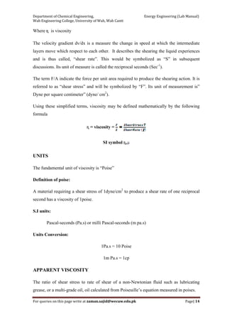 Department of Chemical Engineering,                                                            Energy Engineering (Lab Manual) 
Wah Engineering College, University of Wah, Wah Cantt 
For queries on this page write at zaman.sajid@wecuw.edu.pk   Page| 14 
 
Where ɳ is viscosity
The velocity gradient dv/dx is a measure the change in speed at which the intermediate
layers move which respect to each other. It describes the shearing the liquid experiences
and is thus called, “shear rate”. This would be symbolized as “S” in subsequent
discussions. Its unit of measure is called the reciprocal seconds (Sec-1
).
The term F/A indicate the force per unit area required to produce the shearing action. It is
referred to as “shear stress” and will be symbolized by “F”. Its unit of measurement is”
Dyne per square centimeter” (dyne/ cm2
).
Using these simplified terms, viscosity may be defined mathematically by the following
formula
ɳ = viscosity =
SI symbol ɳ,
UNITS
The fundamental unit of viscosity is “Poise”
Definition of poise:
A material requiring a shear stress of 1dyne/cm2
to produce a shear rate of one reciprocal
second has a viscosity of 1poise.
S.I units:
Pascal-seconds (Pa.s) or milli Pascal-seconds (m pa.s)
Units Conversion:
1Pa.s = 10 Poise
1m Pa.s = 1cp
APPARENT VISCOSITY
The ratio of shear stress to rate of shear of a non-Newtonian fluid such as lubricating
grease, or a multi-grade oil, oil calculated from Poiseuille’s equation measured in poises.
 