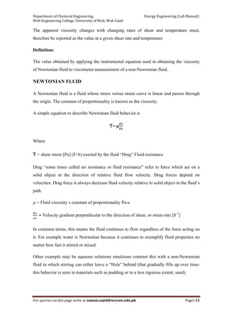 Department of Chemical Engineering,                                                            Energy Engineering (Lab Manual) 
Wah Engineering College, University of Wah, Wah Cantt 
For queries on this page write at zaman.sajid@wecuw.edu.pk   Page| 15 
 
The apparent viscosity changes with changing rates of shear and temperature must,
therefore be reported as the value at a given shear rate and temperature
Definition:
The value obtained by applying the instrumental equation used in obtaining the viscosity
of Newtonian fluid to viscometer measurement of a non-Newtonian fluid.
NEWTONIAN FLUID
A Newtonian fluid is a fluid whose stress versus strain curve is linear and passes through
the origin. The constant of proportionality is known as the viscosity.
A simple equation to describe Newtonian fluid behavior is
Ƭ= µ
Where
Ƭ = shear stress [Pa] (F/A) exerted by the fluid “Drag” Fluid resistance
Drag “some times called air resistance or fluid resistance” refer to force which act on a
solid object in the direction of relative fluid flow velocity. Drag forces depend on
velocities. Drag force is always decrease fluid velocity relative to solid object in the fluid’s
path.
µ = Fluid viscosity s constant of proportionality Pa-s.
Velocity gradient perpendicular to the direction of shear, or strain rate [S-1
]
In common terms, this means the fluid continues to flow regardless of the force acting on
it. For example water is Newtonian because it continues to exemplify fluid properties no
matter how fast it stirred or mixed.
Other example may be aqueous solutions emulsions contrast this with a non-Newtonian
fluid in which stirring can either leave a “Hole” behind (that gradually fills up over time-
this behavior is seen in materials such as pudding or to a less rigorous extent, sand).
 