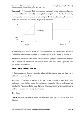 Department of Chemical Engineering,                                                            Energy Engineering (Lab Manual) 
Wah Engineering College, University of Wah, Wah Cantt 
For queries on this page write at zaman.sajid@wecuw.edu.pk   Page| 16 
 
Graphically: A Newtonian fluid is represented graphically in the relationship between
shear stress (F) and shear rate(S) is a straight line. Graph B shows that fluid’s viscosity
remain constant as the shear rate is varied. Typical Newtonian fluids include water thin
motor oils, air, ethanol and benzene. All gases are Newtonian
What this means in practice is that at a given temperature the viscosity of a Newtonian
Fluid will remain constant regardless of which viscometer model you use to measure it.
Newtonians are obviously the easiest fluid to measure –just grab your viscometer and go
for it. They are not unfortunately as common as that much more complex group of fluid,
the non-Newtonian Fluids
NON – NEWTONIAN FLUID
A fluid that does not obey the Newtonian relationship between the shear and shear rate is
called Non-Newtonian fluid.
The subject of rheology is devoted to the study of the behavior of such fluids. High
molecular weight liquids, which fine particles are suspended (slurries and pastes) are
usually Non-Newtonian. In this case, the slope of the shear stress verses shear rate curve
will not be constant as we change the shear rate
Two Cases:
Case 1: when the viscosity decreases with increasing shear rate, we call the fluid shear
thinning.
 