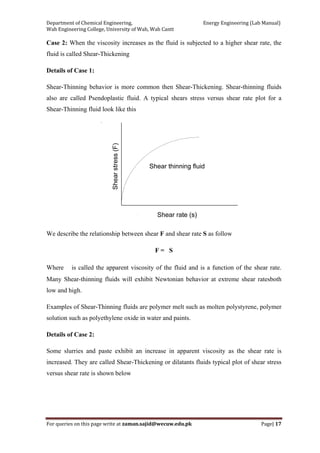 Department of Chemical Engineering,                                                            Energy Engineering (Lab Manual) 
Wah Engineering College, University of Wah, Wah Cantt 
For queries on this page write at zaman.sajid@wecuw.edu.pk   Page| 17 
 
Case 2: When the viscosity increases as the fluid is subjected to a higher shear rate, the
fluid is called Shear-Thickening
Details of Case 1:
Shear-Thinning behavior is more common then Shear-Thickening. Shear-thinning fluids
also are called Psendoplastic fluid. A typical shears stress versus shear rate plot for a
Shear-Thinning fluid look like this
We describe the relationship between shear F and shear rate S as follow
F = S
Where is called the apparent viscosity of the fluid and is a function of the shear rate.
Many Shear-thinning fluids will exhibit Newtonian behavior at extreme shear ratesboth
low and high.
Examples of Shear-Thinning fluids are polymer melt such as molten polystyrene, polymer
solution such as polyethylene oxide in water and paints.
Details of Case 2:
Some slurries and paste exhibit an increase in apparent viscosity as the shear rate is
increased. They are called Shear-Thickening or dilatants fluids typical plot of shear stress
versus shear rate is shown below
 