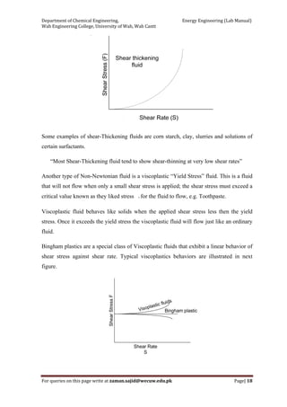 Department of Chemical Engineering,                                                            Energy Engineering (Lab Manual) 
Wah Engineering College, University of Wah, Wah Cantt 
For queries on this page write at zaman.sajid@wecuw.edu.pk   Page| 18 
 
Some examples of shear-Thickening fluids are corn starch, clay, slurries and solutions of
certain surfactants.
“Most Shear-Thickening fluid tend to show shear-thinning at very low shear rates”
Another type of Non-Newtonian fluid is a viscoplastic “Yield Stress” fluid. This is a fluid
that will not flow when only a small shear stress is applied; the shear stress must exceed a
critical value known as they liked stress ◦ for the fluid to flow, e.g. Toothpaste.
Viscoplastic fluid behaves like solids when the applied shear stress less then the yield
stress. Once it exceeds the yield stress the viscoplastic fluid will flow just like an ordinary
fluid.
Bingham plastics are a special class of Viscoplastic fluids that exhibit a linear behavior of
shear stress against shear rate. Typical viscoplastics behaviors are illustrated in next
figure.
 