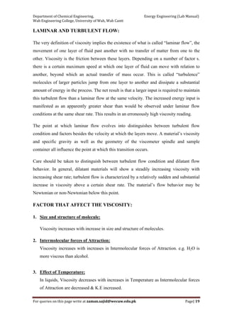 Department of Chemical Engineering,                                                            Energy Engineering (Lab Manual) 
Wah Engineering College, University of Wah, Wah Cantt 
For queries on this page write at zaman.sajid@wecuw.edu.pk   Page| 19 
 
LAMINAR AND TURBULENT FLOW:
The very definition of viscosity implies the existence of what is called “laminar flow”, the
movement of one layer of fluid past another with no transfer of matter from one to the
other. Viscosity is the friction between these layers. Depending on a number of factor s.
there is a certain maximum speed at which one layer of fluid can move with relation to
another, beyond which an actual transfer of mass occur. This is called “turbulence”
molecules of larger particles jump from one layer to another and dissipate a substantial
amount of energy in the process. The net result is that a larger input is required to maintain
this turbulent flow than a laminar flow at the same velocity. The increased energy input is
manifested as an apparently greater shear than would be observed under laminar flow
conditions at the same shear rate. This results in an erroneously high viscosity reading.
The point at which laminar flow evolves into distinguishes between turbulent flow
condition and factors besides the velocity at which the layers move. A material’s viscosity
and specific gravity as well as the geometry of the viscometer spindle and sample
container all influence the point at which this transition occurs.
Care should be taken to distinguish between turbulent flow condition and dilatant flow
behavior. In general, dilatant materials will show a steadily increasing viscosity with
increasing shear rate; turbulent flow is characterized by a relatively sudden and substantial
increase in viscosity above a certain shear rate. The material’s flow behavior may be
Newtonian or non-Newtonian below this point.
FACTOR THAT AFFECT THE VISCOSITY:
1. Size and structure of molecule:
Viscosity increases with increase in size and structure of molecules.
2. Intermolecular forces of Attraction:
Viscosity increases with increases in Intermolecular forces of Attraction. e.g. H2O is
more viscous than alcohol.
3. Effect of Temperature:
In liquids, Viscosity decreases with increases in Temperature as Intermolecular forces
of Attraction are decreased & K.E increased.
 