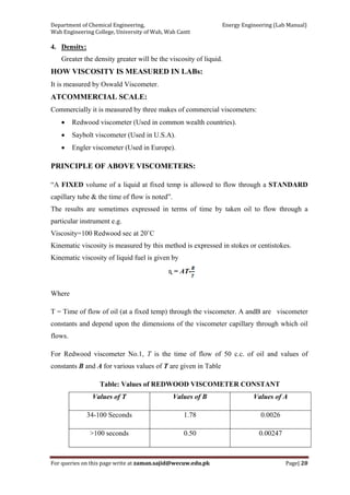 Department of Chemical Engineering,                                                            Energy Engineering (Lab Manual) 
Wah Engineering College, University of Wah, Wah Cantt 
For queries on this page write at zaman.sajid@wecuw.edu.pk   Page| 20 
 
4. Density:
Greater the density greater will be the viscosity of liquid.
HOW VISCOSITY IS MEASURED IN LABs:
It is measured by Oswald Viscometer.
ATCOMMERCIAL SCALE:
Commercially it is measured by three makes of commercial viscometers:
• Redwood viscometer (Used in common wealth countries).
• Saybolt viscometer (Used in U.S.A).
• Engler viscometer (Used in Europe).
PRINCIPLE OF ABOVE VISCOMETERS:
“A FIXED volume of a liquid at fixed temp is allowed to flow through a STANDARD
capillary tube & the time of flow is noted”.
The results are sometimes expressed in terms of time by taken oil to flow through a
particular instrument e.g.
Viscosity=100 Redwood sec at 20˚C
Kinematic viscosity is measured by this method is expressed in stokes or centistokes.
Kinematic viscosity of liquid fuel is given by
ɳ = AT-
Where
T = Time of flow of oil (at a fixed temp) through the viscometer. A andB are viscometer
constants and depend upon the dimensions of the viscometer capillary through which oil
flows.
For Redwood viscometer No.1, T is the time of flow of 50 c.c. of oil and values of
constants B and A for various values of T are given in Table
Table: Values of REDWOOD VISCOMETER CONSTANT
Values of T Values of B Values of A
34-100 Seconds 1.78 0.0026
>100 seconds 0.50 0.00247
 