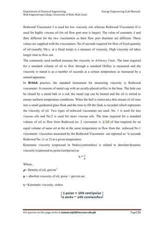 Department of Chemical Engineering,                                                            Energy Engineering (Lab Manual) 
Wah Engineering College, University of Wah, Wah Cantt 
For queries on this page write at zaman.sajid@wecuw.edu.pk   Page| 21 
 
Redwood Viscometer I is used for low viscosity oils whereas Redwood Viscometer II is
used for highly viscous oil (its oil flow port area is larger). The value of constants A and
Bare different for the two viscometers as their flow port diameter are different. These
values are supplied with the viscometers. No of seconds required for flow of fixed quantity
of oil (usually 50c.c. at a fixed temp) is a measure of viscosity. High viscosity oil takes
longer time to flow out.
The commonly used method measure the viscosity in Arbitrary Units. The time required
for a standard volume of oil to flow through a standard Orifice is measured and the
viscosity is stated is as a number of seconds at a certain temperature as measured by a
named apparatus.
In British practice, the standard instrument for measuring viscosity is Redwood
viscometer. It consists of metal cup with an axially-placed orifice in the base. The hole can
be closed by a metal ball or a rod, the metal cup can be heated and the oil is stirred to
ensure uniform temperature conditions. When the ball is removed,a thin stream of oil runs
into a small graduated glass flask and the time to fill the flask is recorded which represents
the viscosity of oil. Two types of redwood viscometer are used. No. 1 is used for less
viscous oils and No.2 is used for more viscous oils. The time required for a standard
volume of oil to flow from Redwood no. 2 viscometer is of that required for an
equal volume of same oil at the at the same temperature to flow from the redwood No.1
viscometer .viscosities measured by the Redwood Viscometer are reported as “n seconds
Redwood No. (1 or 2) at a given temperature.
Kinematic viscosity (expressed in Stokes/centistokes) is related to absolute/dynamic
viscosity (expressed as poise/centipoise) as
ɳ =
Where,
= Density of oil, gm/cm3
µ = absolute viscosity of oil, poise = gm/cm.sec
ɳ= Kinematic viscosity, stokes
 