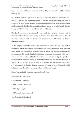 Department of Chemical Engineering,                                                            Energy Engineering (Lab Manual) 
Wah Engineering College, University of Wah, Wah Cantt 
For queries on this page write at zaman.sajid@wecuw.edu.pk   Page| 22 
 
Saybolt universal and Saybolt Furol are similarly different viscometer used for different
viscosity oils.
In American practice, Saybolt viscometer is used. Similar to Redwood Viscometer No. 1
and No. 2, Saybolt also used two standard, i.e. Saybolt universal viscosity(time taken in
second for 60 ml of sample flowing through a calibrated universal orifice under specified
conditions) and Saybolt Furol viscosity (time taken in second for 60 ml of sample flowing
through a calibrated Furol orifice under specified conditions).
The Furol viscosity is approximately one- tenth the universal viscosity and is
recommended for those liquids having viscosities more than 1000 seconds (Saybolt
universal), such as fuel oils and other residual materials. The word ‘Furol’ is a contraction
of fuel and road oils.
In the Engler Viscometer shown, the water-bath is heated by gas –ring and its
temperature is kept uniform with the help of a stirrer. The oil cylinder is fitted with three
gauge points, which indicate the amount of oil to be poured in it and also helps in leveling
the instrument. The loosely fitted oil cylinder cover carries a thermometer which can be
rotated to stir the oil; the jet fitted at the bottom of oil cylinder is slightly tapered. The
valve pin which seats itself on the jet is lifted to start the test and the time of outflow of
flow of 200 c.c. of water at 20˚C is taken as 52 seconds. The viscosity in degree Engler
(˚E) is determined by dividing the time of outflow of 200c.c. of oil by 52 seconds (which
is the time of out flow of corresponding volume of 200 c.c. of water).
Data of one standard is converted to another by following
Equivalence of 1 centistokes
= 4.08 Seconds – Redwood I
= 0.408 Seconds – Redwood II
= 0.131 degree Engler
= 4.57 seconds Saybolt universal
=0.457 seconds Saybolt Furol
 