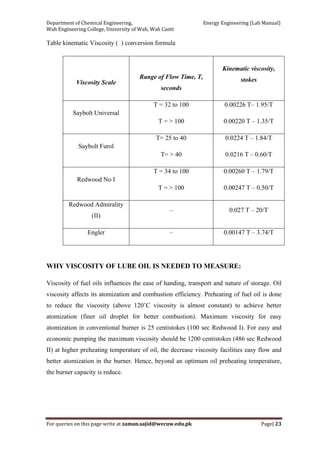 Department of Chemical Engineering,                                                            Energy Engineering (Lab Manual) 
Wah Engineering College, University of Wah, Wah Cantt 
For queries on this page write at zaman.sajid@wecuw.edu.pk   Page| 23 
 
Table kinematic Viscosity ( ) conversion formula
Viscosity Scale
Range of Flow Time, T,
seconds
Kinematic viscosity,
stokes
Saybolt Universal
T = 32 to 100
T = > 100
0.00226 T– 1.95/T
0.00220 T – 1.35/T
Saybolt Furol
T= 25 to 40
T= > 40
0.0224 T – 1.84/T
0.0216 T – 0.60/T
Redwood No I
T = 34 to 100
T = > 100
0.00260 T – 1.79/T
0.00247 T – 0.50/T
Redwood Admirality
(II)
– 0.027 T – 20/T
Engler – 0.00147 T – 3.74/T
WHY VISCOSITY OF LUBE OIL IS NEEDED TO MEASURE:
Viscosity of fuel oils influences the ease of handing, transport and nature of storage. Oil
viscosity affects its atomization and combustion efficiency. Preheating of fuel oil is done
to reduce the viscosity (above 120˚C viscosity is almost constant) to achieve better
atomization (finer oil droplet for better combustion). Maximum viscosity for easy
atomization in conventional burner is 25 centistokes (100 sec Redwood I). For easy and
economic pumping the maximum viscosity should be 1200 centistokes (486 sec Redwood
II) at higher preheating temperature of oil, the decrease viscosity facilities easy flow and
better atomization in the burner. Hence, beyond an optimum oil preheating temperature,
the burner capacity is reduce.
 