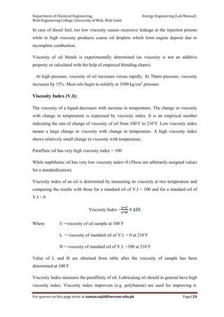 Department of Chemical Engineering,                                                            Energy Engineering (Lab Manual) 
Wah Engineering College, University of Wah, Wah Cantt 
For queries on this page write at zaman.sajid@wecuw.edu.pk   Page| 24 
 
In case of diesel fuel, too low viscosity causes excessive leakage at the injection pistons
while to high viscosity produces coarse oil droplets which form engine deposit due to
incomplete combustion.
Viscosity of oil blends is experimentally determined (as viscosity is not an additive
property or calculated with the help of empirical blending charts).
At high pressure, viscosity of oil increases versus rapidly. At 70atm pressure, viscosity
increases by 15%. Most oils begin to solidify at 3500 kg/cm2
pressure.
Viscosity Index (V.I):
The viscosity of a liquid decreases with increase in temperature. The change in viscosity
with change in temperature is expressed by viscosity index. It is an empirical number
indicating the rate of change of viscosity of oil from 100˚F to 210˚F. Low viscosity index
means a large change in viscosity with change in temperature. A high viscosity index
shows relatively small change in viscosity with temperature.
Paraffinic oil has very high viscosity index = 100
While naphthenic oil has very low viscosity index=0 (These are arbitrarily assigned values
for a standardization).
Viscosity index of an oil is determined by measuring its viscosity at two temperature and
comparing the results with those for a standard oil of V.I = 100 and for a standard oil of
V.I = 0
Viscosity Index =
Where U =viscosity of oil sample at 100˚F
L = viscosity of standard oil of V.I. = 0 at 210˚F
H = viscosity of standard oil of V.I. =100 at 210˚F
Value of L and H are obtained from table after the viscosity of sample has been
determined at 100˚F
Viscosity Index measures the paraffinity of oil. Lubricating oil should in general have high
viscosity index. Viscosity index improvers (e.g. polybutene) are used for improving it.
 