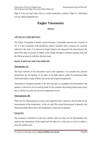 Department of Chemical Engineering,                                                            Energy Engineering (Lab Manual) 
Wah Engineering College, University of Wah, Wah Cantt 
For queries on this page write at zaman.sajid@wecuw.edu.pk   Page| 25 
 
High V.I oils are used where there is a wide temperature variation. High V.I. lubricating
oils are called multigrade oils.
Engler Viscometer
Theory
APPARATUS DISCRIPTION
The Engler Viscometer is mainly used in Germany .It generally measures the viscosity of
oil. It is the viscometer with tumultuous relative regimens and it measure the viscosity
referred to the water. It is showed in Engler Degree and represents the ratio between the
down flow time in seconds of 200ml of the sample through to calibrate capillary hole and
the 200 time taken by milliliter distilled water.
BASIC PARTS OF THE VISCOMETER
Thermostat: (A)
The basic function of the thermostat used in this apparatus is to maintain the constant
temperature for the heating of oil taken in the bath placed within the thermostat Bath
Thermostat bath is made of Brass and servers the required temperature.
Thermostat is arranged coaxially to the first one and it is equipped with thermometer and
agitator to shovels to set in action by hand. In this container the heating liquid comes place
that it will have to carry the oil to the temperature of test.
Thermometer: (B)
There are two thermometer are used in this apparatus One is placed in the oil bath for the
measurement of the temperature of the oil used The second thermometer is placed is the
Thermostat bath which shows the temperature is then can be adjusted.
Cover: (C)
The container is fortified of wall cover double with two holes one for thermometer that
measure the temperature of the liquid and the other for a valve pin in wood, in order to
close the outflow hole.
 