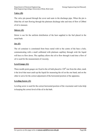 Department of Chemical Engineering,                                                            Energy Engineering (Lab Manual) 
Wah Engineering College, University of Wah, Wah Cantt 
For queries on this page write at zaman.sajid@wecuw.edu.pk   Page| 26 
 
Valve: (D)
The valve pin passed through the cover and seats in the discharge pipe. When the pin is
lifted the oil start flowing through the platinum discharge tube and time of flow of 200ml
of oil is measure.
Stirrer: (E)
Stirrer is use for the uniform distribution of the heat supplied to the fuel placed in the
metal bath.
Jet: (F)
The oil container is constituted from brass metal with to the centre of the base a hole,
communicating with a small calibrated with platinum capillary through wish the liquid
will have to flow down. The capillary allows the oil to flow through it and time a flow of
oil is used for the measurement of viscosity.
Level Gauge: (G)
Three needle point gauges are fixed in the oil bath placed to 120O
one from the other, mark
it the level that must catch up the liquid for measuring the oil on the one hand, and on the
other to serve for the correct adjustment of the horizontal position of the apparatus.
Leveling Screw: (T)
Leveling screw is used for the correct horizontal position of the viscometer and it also help
in keeping the correct level of the oil in the bath.
 