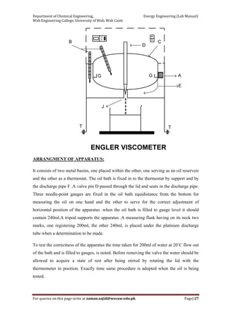 Department of Chemical Engineering,                                                            Energy Engineering (Lab Manual) 
Wah Engineering College, University of Wah, Wah Cantt 
For queries on this page write at zaman.sajid@wecuw.edu.pk   Page| 27 
 
U
P
B
D
C
A
E
J
T T
G G
ENGLER VISCOMETER
ARRANGMENT OF APPARATUS:
It consists of two metal basins, one placed within the other, one serving as an oil reservoir
and the other as a thermostat. The oil bath is fixed in to the thermostat by support and by
the discharge pipe F .A valve pin D passed through the lid and seats in the discharge pipe.
Three needle-point gauges are fixed in the oil bath equidistance from the bottom for
measuring the oil on one hand and the other to serve for the correct adjustment of
horizontal position of the apparatus .when the oil bath is filled to gauge level it should
contain 240ml.A tripod supports the apparatus .A measuring flask having on its neck two
marks, one registering 200ml, the other 240ml, is placed under the platinum discharge
tube when a determination to be made.
To test the correctness of the apparatus the time taken for 200ml of water at 20˚C flow out
of the bath and is filled to gauges, is noted. Before removing the valve the water should be
allowed to acquire a state of rest after being stirred by rotating the lid with the
thermometer in position. Exactly time same procedure is adopted when the oil is being
tested.
 