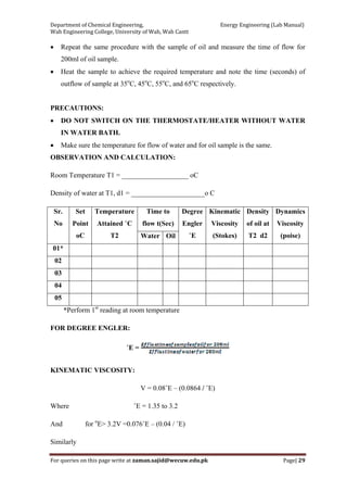 Department of Chemical Engineering,                                                            Energy Engineering (Lab Manual) 
Wah Engineering College, University of Wah, Wah Cantt 
For queries on this page write at zaman.sajid@wecuw.edu.pk   Page| 29 
 
• Repeat the same procedure with the sample of oil and measure the time of flow for
200ml of oil sample.
• Heat the sample to achieve the required temperature and note the time (seconds) of
outflow of sample at 35o
C, 45o
C, 55o
C, and 65o
C respectively.
PRECAUTIONS:
• DO NOT SWITCH ON THE THERMOSTATE/HEATER WITHOUT WATER
IN WATER BATH.
• Make sure the temperature for flow of water and for oil sample is the same.
OBSERVATION AND CALCULATION:
Room Temperature T1 = ___________________ oC
Density of water at T1, d1 = _____________________o C
Sr.
No
Set
Point
oC
Temperature
Attained ˚C
T2
Time to
flow t(Sec)
Degree
Engler
˚E
Kinematic
Viscosity
(Stokes)
Density
of oil at
T2 d2
Dynamics
Viscosity
(poise)Water Oil
01*
02
03
04
05
*Perform 1st
reading at room temperature
FOR DEGREE ENGLER:
˚E =
KINEMATIC VISCOSITY:
V = 0.08˚E – (0.0864 / ˚E)
Where ˚E = 1.35 to 3.2
And for o
E> 3.2V =0.076˚E – (0.04 / ˚E)
Similarly
 