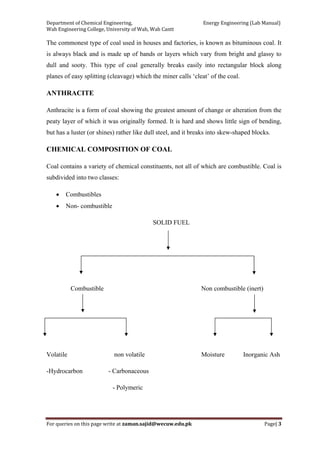 Department of Chemical Engineering,                                                            Energy Engineering (Lab Manual) 
Wah Engineering College, University of Wah, Wah Cantt 
For queries on this page write at zaman.sajid@wecuw.edu.pk   Page| 3 
 
The commonest type of coal used in houses and factories, is known as bituminous coal. It
is always black and is made up of bands or layers which vary from bright and glassy to
dull and sooty. This type of coal generally breaks easily into rectangular block along
planes of easy splitting (cleavage) which the miner calls ‘cleat’ of the coal.
ANTHRACITE
Anthracite is a form of coal showing the greatest amount of change or alteration from the
peaty layer of which it was originally formed. It is hard and shows little sign of bending,
but has a luster (or shines) rather like dull steel, and it breaks into skew-shaped blocks.
CHEMICAL COMPOSITION OF COAL
Coal contains a variety of chemical constituents, not all of which are combustible. Coal is
subdivided into two classes:
• Combustibles
• Non- combustible
SOLID FUEL
Combustible Non combustible (inert)
Volatile non volatile Moisture Inorganic Ash
-Hydrocarbon - Carbonaceous
- Polymeric
 